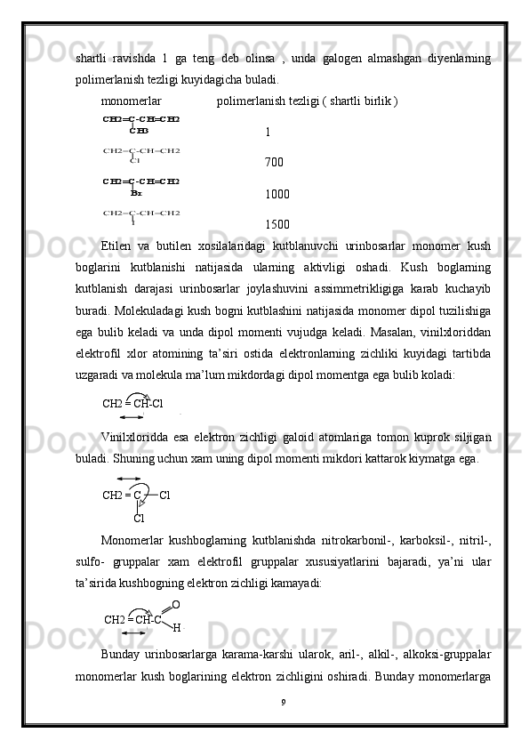 shartli   ravishda   1   ga   teng   deb   olinsa   ,   unda   galogen   almashgan   diyenlarning
polimerlanish tezligi kuyidagicha buladi.
monomerlar       polimerlanish tezligi ( shartli birlik )CH2=C-CH=CH2	
CH3
1
Cl	
CH2=C-CH=CH2
   700	
Br	
CH2=C-CH=CH2
1000	
I	
CH2=C-CH=CH2
1500
Etilen   va   butilen   xosilalaridagi   kutblanuvchi   urinbosarlar   monomer   kush
boglarini   kutblanishi   natijasida   ularning   aktivligi   oshadi.   Kush   boglarning
kutblanish   darajasi   urinbosarlar   joylashuvini   assimmetrikligiga   karab   kuchayib
buradi. Molekuladagi kush bogni kutblashini natijasida monomer dipol tuzilishiga
ega   bulib   keladi   va   unda   dipol   momenti   vujudga   keladi.   Masalan,   vinilxloriddan
elektrofil   xlor   atomining   ta’siri   ostida   elektronlarning   zichliki   kuyidagi   tartibda
uzgaradi va molekula ma’lum mikdordagi dipol momentga ega bulib koladi:    
CH2 = CH-Cl
Vinilxloridda   esa   elektron   zichligi   galoid   atomlariga   tomon   kuprok   siljigan
buladi. Shuning uchun xam uning dipol momenti mikdori kattarok kiymatga ega.
CH2 = C       Cl
Cl
Monomerlar   kushboglarning   kutblanishda   nitrokarbonil-,   karboksil-,   nitril-,
sulfo-   gruppalar   xam   elektrofil   gruppalar   xususiyatlarini   bajaradi,   ya’ni   ular
ta’sirida kushbogning elektron zichligi kamayadi:
CH2 = CH-C O
H
Bunday   urinbosarlarga   karama-karshi   ularok,   aril-,   alkil-,   alkoksi-gruppalar
monomerlar   kush   boglarining   elektron   zichligini   oshiradi.   Bunday   monomerlarga
9+ -
+ -
+ - 