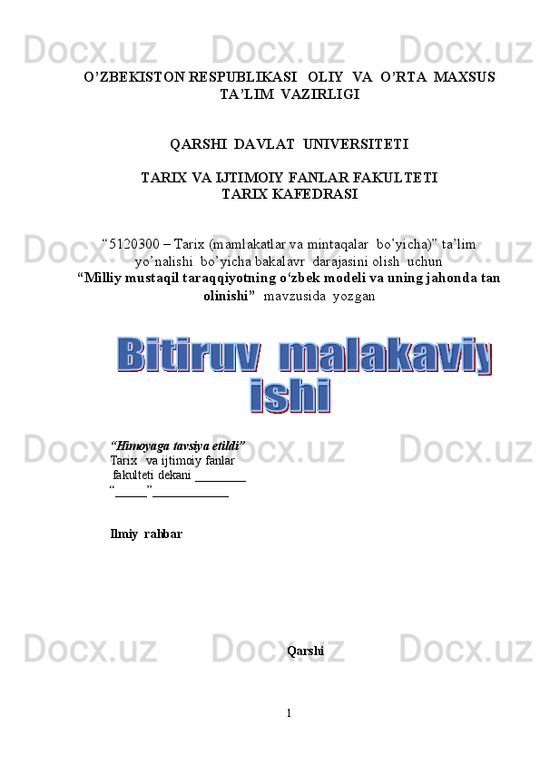 O’ZBEKISTON RESPUBLIKASI   OLIY  VA  O’RTA  MAXSUS  
TA’LIM    VAZIRLIGI
QARSHI  DAVLAT  UNIVERSITETI
TARIX VA IJTIMOIY FANLAR FAKULTETI
T ARIX KAFEDRASI  
“5120300  –  Tarix  (m amlakatlar va mintaqalar  bo’yicha ) ”   ta’lim
yo’nalishi  bo’yicha bakalavr  darajasini olish  uchun   
“ Milliy mustaqil taraqqiyotning o‘zbek modeli va uning jahonda tan
olinishi ”    mavzusida  yozgan   
          
       
“ Himoyaga   tavsiya etildi ”
Tarix       va ijtimoiy fanlar
            fakulteti dekani  _______ _  
“_____”____________ 
Ilmiy  rahbar
Qarshi 
1  