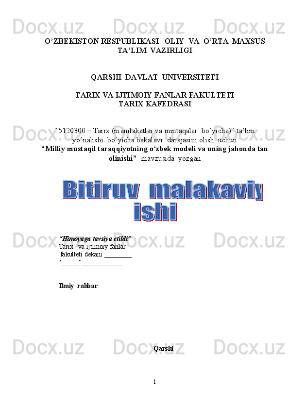O’ZBEKISTON RESPUBLIKASI   OLIY  VA  O’RTA  MAXSUS  
TA’LIM    VAZIRLIGI
QARSHI  DAVLAT  UNIVERSITETI
TARIX VA IJTIMOIY FANLAR FAKULTETI
T ARIX KAFEDRASI  
“5120300  –  Tarix  (m amlakatlar va mintaqalar  bo’yicha ) ”   ta’lim
yo’nalishi  bo’yicha bakalavr  darajasini olish  uchun   
“ Milliy mustaqil taraqqiyotning o‘zbek modeli va uning jahonda tan
olinishi ”    mavzusida  yozgan   
          
       
“ Himoyaga   tavsiya etildi ”
Tarix       va ijtimoiy fanlar
            fakulteti dekani  _______ _  
“_____”____________ 
Ilmiy  rahbar
Qarshi 
1