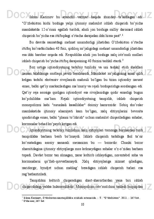 Islom   Karimov   bu   ayanchli   vaziyat   haqida   shun day   ta’kidlagan   edi:
"O’zbekiston   kishi   boshiga   yalpi   ijtimoiy   mahsulot   ishlab   chiqarish   bo’yicha
mamlakatda   12-o’rinni   egallab   turibdi,   aholi   jon   boshiga   milliy   daromad   ishlab
chiqarish bo’yicha esa ittifoqdagi o’rtacha darajadan ikki hissa past". 1
Bu   davrda   sanoatdagi   mehnat   unumdorligi   jihatidan   O’zbekiston   o’rtacha
ittifoq ko’rsatkichidan 40 foiz, qishloq xo’jaligidagi mehnat unumdorligi jihatidan
esa   ikki   barobar   orqada   edi.   Respublika   aholi   jon   boshiga   xalq   iste’moli   mollari
ishlab chiqarish bo’yicha ittifoq darajasining 40 foizini tashkil etardi. 2
Boz   ustiga   iqtisodiyotning   tarkibiy   tuzilishi   va   uni   tashkil   etish   shakllari
zamon   talablariga   mutlaqo   javob   berolmasdi.   Mamlakat   xo’jaligining   amal   qilib
kelgan   tarkibi   ekstensiv   rivojlanish   mahsuli   bo’lgan   bu   tizim   iqtisodiy   zarurat
emas, balki qat’iy markazlashgan ma’muriy va rejali boshqarishga asoslangan edi.
Qat’iy   reja   asosiga   qurilgan   iqtisodiyot   esa   rivojlanishga   qodir   emasligi   bugun
ko’pchilikka   ma’lum.   Rejali   iqtisodiyotning   tanqislik,   ishlab   chiqarish
monopolizmi   kabi   "surunkali   kasalliklar"   doimiy   hamroxidir.   Sobiq   sho’rolar
mamlakatida   ijtimoiy   ahamiyati   kam   bo’lgan,   xalq   ehtiyojlarini   bevosita
qondirishga emas, balki "planni to’ldirish" uchun mahsulot chiqariladigan sohalar,
korxonalar behad ko’payib ketgan edi.
Iqtisodiyotning   tarkibiy   tuzilishini   xalq   extiyojlari   tomonga   burmasdan   turib
tanqislikka   barham   berib   bo’lmaydi.   Ishlab   chiqarish   tarkibiga   faol   ta’sir
ko’rsatadigan   asosiy   samarali   mexa nizm   bu   —   bozordir.   Chunki   bozor
sharoitidagina ijtimoiy ehtiyojlarga mos  kelmaydigan sohalar  o’z-o’zidan barham
topadi.   Davlat   bozor   tan   olmagan,   zarar   keltirib   ishlaydigan,   norentabel   soha   va
korxonalarni   qo’llab-quvvatlamaydi.   Xalq   ehtiyojlariga   xizmat   qiladigan,
xaridorgir,   byudjet   uchun   mablag’   beradigan   ishlab   chiqarish   turlari   esa
rag’batlantiriladi.
Tanqislikni   keltirib   chiqaradigan   shart-sharoitlardan   yana   biri   ishlab
chiqarishdagi  yakka hukmronlikdir. Monopolizm  iste’molchini  tanlash huquqidan
1
 Isl om  Kari m ov, O‘zbeki st on  m ust aqi l l i kka eri shi sh ost onasi da. -  T.:  " O‘zbeki st on" . 2011. - 167- bet .
2
 O‘sha as a r, 167- bet
10