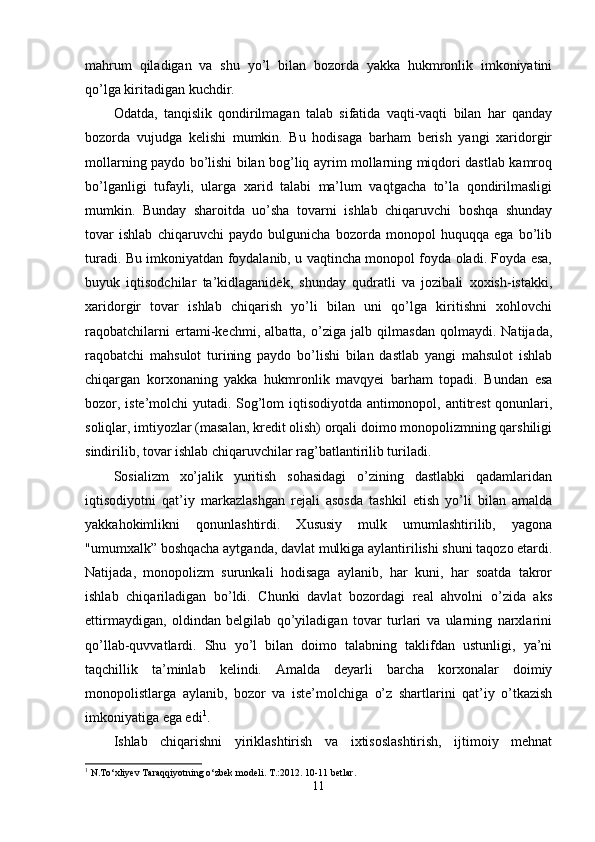 mahrum   qiladigan   va   shu   yo’l   bilan   bozorda   yakka   hukmronlik   imkoniyatini
qo’lga kiritadigan kuchdir.
Odatda,   tanqislik   qondirilmagan   talab   sifatida   vaqti-vaqti   bilan   har   qanday
bozorda   vujudga   kelishi   mumkin.   Bu   hodisaga   barham   berish   yangi   xaridorgir
mollarning paydo bo’lishi bilan bog’liq ayrim mollarning miqdori dastlab kamroq
bo’lganligi   tufayli,   ularga   xarid   talabi   ma’lum   vaqtgacha   to’la   qondirilmasligi
mumkin.   Bunday   sharoitda   uo’sha   tovarni   ishlab   chiqaruvchi   boshqa   shunday
tovar   ishlab   chiqaruvchi   paydo   bulgunicha   bozorda   monopol   huquqqa   ega   bo’lib
turadi. Bu imkoniyatdan foydalanib, u vaqtincha monopol foyda oladi. Foyda esa,
buyuk   iqtisodchilar   ta’kidlaganidek,   shunday   qudratli   va   jozibali   xoxish-istakki,
xaridorgir   tovar   ishlab   chiqarish   yo’li   bilan   uni   qo’lga   kiritishni   xohlovchi
raqobatchilarni   ertami-kechmi,   albatta,   o’ziga   jalb   qilmasdan   qolmaydi.   Natijada,
raqobatchi   mahsulot   turining   paydo   bo’lishi   bilan   dastlab   yangi   mahsulot   ishlab
chiqargan   korxonaning   yakka   hukmronlik   mavqyei   barham   topadi.   Bundan   esa
bozor, iste’molchi  yutadi. Sog’lom iqtisodiyotda antimonopol, antitrest  qonunlari,
soliqlar, imtiyozlar (masalan, kredit olish) orqali doimo monopolizmning qarshiligi
sindirilib, tovar ishlab chiqaruvchilar rag’batlantirilib turiladi.
Sosializm   xo’jalik   yuritish   sohasidagi   o’zining   dastlabki   qadamlaridan
iqtisodiyotni   qat’iy   mar kazlashgan   rejali   asosda   tashkil   etish   yo’li   bilan   amalda
yakkahokimlikni   qonunlashtirdi.   Xususiy   mulk   umumlashtirilib,   yagona
"umumxalk” boshqacha aytganda, davlat mulkiga aylantirilishi shuni taqozo etardi.
Natijada,   monopolizm   surunkali   hodisaga   aylanib,   har   kuni,   har   soatda   takror
ishlab   chiqariladigan   bo’ldi.   Chunki   davlat   bozordagi   real   ahvolni   o’zida   aks
ettirmaydigan,   oldindan   belgilab   qo’yiladigan   tovar   turlari   va   ularning   narxlarini
qo’llab-quvvatlardi.   Shu   yo’l   bilan   doimo   talabning   taklifdan   ustunligi,   ya’ni
taqchillik   ta’minlab   kelindi.   Amalda   deyarli   barcha   korxonalar   doimiy
monopolistlarga   aylanib,   bo zor   va   iste’molchiga   o’z   shartlarini   qat’iy   o’tkazish
imkoniyatiga ega edi 1
.
Ishlab   chiqarishni   yiriklashtirish   va   ixtisoslashtirish,   ijtimoiy   mehnat
1
 N.To‘xliyev Taraqqiyotning o‘zbek modeli. T.:2012. 10-11 betlar.
11 