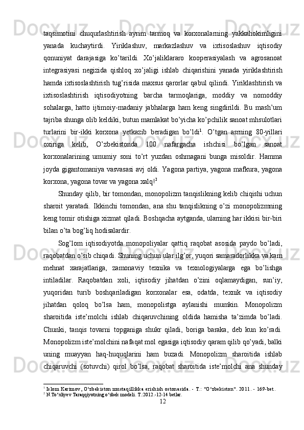 taqsimotini   chuqurlashtirish   ayrim   tarmoq   va   korxonalarning   yakkahokimligini
yanada   kuchaytirdi.   Yiriklashuv,   markazlashuv   va   ixtisoslashuv   iqtisodiy
qonuniyat   darajasiga   ko’tarildi.   Xo’jaliklararo   kooperasiyalash   va   agrosanoat
integrasiyasi   negizida   qishloq   xo’jaligi   ishlab   chiqarishini   yanada   yi riklashtirish
hamda ixtisoslashtirish tug’risida maxsus qarorlar qabul qilindi. Yiriklashtirish va
ixtisoslashtirish   iqtisodiyotning   barcha   tarmoqlariga,   moddiy   va   nomoddiy
sohalarga,   hatto   ijtimoiy-madaniy   jabhalarga   ham   keng   singdirildi.   Bu   mash’um
tajriba shunga olib keldiki, butun mamlakat bo’yicha ko’pchilik sanoat mhsulotlari
turlarini   bir-ikki   korxona   yetkazib   beradigan   bo’ldi 1
.   O’tgan   asrning   80-yillari
oxiriga   kelib,   O’zbekistonda   100   nafargacha   ishchisi   bo’lgan   sanoat
korxonalarining   umumiy   soni   to’rt   yuzdan   oshmagani   bunga   misoldir.   Hamma
joyda gigantomaniya vasvasasi avj oldi. Yagona partiya, yagona mafkura, yagona
korxona, yagona to var va yagona xalq! 2
Shunday qilib, bir tomondan, monopolizm tanqislikning kelib chiqishi uchun
sharoit   yaratadi.   Ikkinchi   tomondan,   ana   shu   tanqislikning   o’zi   monopolizmning
keng tomir otishiga xizmat qiladi. Boshqacha aytganda, ularning har ikkisi bir-biri
bilan o’ta bog’liq hodisalardir.
Sog’lom   iqtisodiyotda   monopoliyalar   qattiq   raqobat   asosida   paydo   bo’ladi,
raqobatdan o’sib chiqa di. Shuning uchun ular ilg’or, yuqori samaradorlikka va kam
mehnat   xarajatlariga,   zamonaviy   texni ka   va   texnologiyalarga   ega   bo’lishga
intiladilar.   Raqobatdan   xoli,   iqtisodiy   jihatdan   o’zini   oqlamaydigan,   sun’iy,
yuqoridan   turib   boshqariladigan   korxonalar   esa,   odatda,   texnik   va   iqtisodiy
jihatdan   qoloq   bo’lsa   ham,   monopolistga   aylanishi   mumkin.   Monopolizm
sharoitida   iste’molchi   ishlab   chiqaruvchining   oldida   hamisha   ta’zimda   bo’ladi.
Chunki,   tanqis   tovarni   topganiga   shukr   qiladi,   boriga   baraka,   deb   kun   ko’radi.
Monopolizm iste’molchini nafaqat mol egasiga iqtisodiy qaram qilib qo’yadi, balki
uning   muayyan   haq-huquqlarini   ham   buzadi.   Monopolizm   sharoitida   ishlab
chiqaruvchi   (sotuvchi)   qirol   bo’lsa,   raqobat   sharoitida   is te’molchi   ana   shunday
1
  Isl om  Kari m ov, O‘zbeki st on  m ust aqi l l i kka eri shi sh ost onasi da. -  T.:  " O‘zbeki st on" . 2011. - 169- bet .
2
 N.To‘xliyev Taraqqiyotning o‘zbek modeli. T.:2012.-12-14 betlar.
12