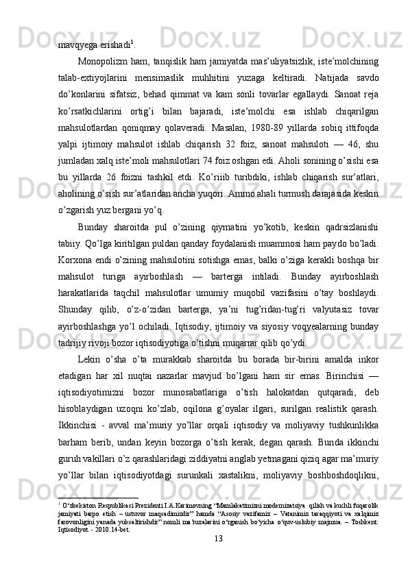 mavqyega erishadi 1
.
Monopolizm   ham,   tanqislik   ham   jamiyatda   mas’uliyatsizlik,   iste’molchining
talab-extiyojlarini   mensimaslik   muhhitini   yuzaga   keltiradi.   Na tijada   savdo
do’konlarini   sifatsiz,   behad   qimmat   va   kam   sonli   tovarlar   egallaydi.   Sanoat   reja
ko’rsatkichlarini   ortig’i   bilan   bajaradi,   iste’molchi   esa   ishlab   chiqarilgan
mahsulotlardan   qoniqmay   qolaveradi.   Masalan,   1980-89   yillarda   sobiq   ittifoqda
yalpi   ijtimoiy   mahsulot   ishlab   chiqarish   32   foiz,   sanoat   mahsuloti   —   46,   shu
jumladan xalq iste’moli mahsulotlari 74 foiz oshgan edi. Aholi sonining o’sishi esa
bu   yillarda   26   foizni   tash kil   etdi.   Ko’riiib   turibdiki,   ishlab   chiqarish   sur’atlari,
aholining o’sish sur’atlaridan ancha yuqori. Ammo ahali turmush darajasida keskin
o’zgarish yuz bergani yo’q .
Bunday   sharoitda   pul   o’zining   qiymatini   yo’kotib,   keskin   qadrsizlanishi
tabiiy. Qo’lga kiritilgan puldan qanday foydalanish muammosi ham pay do bo’ladi.
Korxona endi o’zining mahsulotini sotishga emas, balki o’ziga kerakli boshqa bir
mahsulot   turiga   ayirboshlash   —   barterga   intiladi.   Bunday   ayirboshlash
harakatlarida   taqchil   mahsulotlar   umumiy   muqobil   vazifasini   o’tay   boshlaydi.
Shun day   qilib,   o’z-o’zidan   barterga,   ya’ni   tug’ridan-tug’ri   valyutasiz   tovar
ayirboshlashga   yo’l   ochiladi.   Iqtisodiy,   ijtimoiy  va   siyosiy   voqyealarning   bunday
tadrijiy rivoji bozor iqtisodiyotiga o’tishni muqarrar qilib qo’ydi.
Lekin   o’sha   o’ta   murakkab   sharoitda   bu   borada   bir-birini   amalda   inkor
etadigan   har   xil   nuqtai   nazarlar   mavjud   bo’lgani   ham   sir   emas.   Birinchisi   —
iqtisodiyotimizni   bozor   munosabatlariga   o’tish   halokatdan   qutqaradi,   deb
hisoblaydigan   uzoqni   ko’zlab,   oqilona   g’oyalar   ilgari,   surilgan   realistik   qarash.
Ikkinchisi   -   avval   ma’muriy   yo’llar   orqali   iqtisodiy   va   moliyaviy   tushkunlikka
barham   berib,   undan   keyin   bozorga   o’tish   kerak,   degan   qarash.   Bun da   ikkinchi
guruh vakillari o’z qarashlaridagi zid diyatni anglab yetmagani qiziq agar ma’muriy
yo’llar   bilan   iqtisodiyotdagi   surunkali   xastalikni,   moliyaviy   boshboshdoqlikni,
1
 O‘zbekiston Respublikasi Prezidenti I.A.Karimovning “Mamlakatimizni modernizatsiya  qilish va kuchli fuqarolik
jamiyati   barpo   etish   –   ustuvor   maqsadimizdir”   hamda   “Asosiy   vazifamiz   –   Vatanimiz   taraqqiyoti   va   xalqimiz
farovonligini   yanada   yuksaltirishdir”   nomli   ma’ruzalarini   o‘rganish   bo‘yicha   o‘quv-uslubiy   majmua.   –   Toshkent:
Iqtisodiyot. - 2010.14-bet. 
13