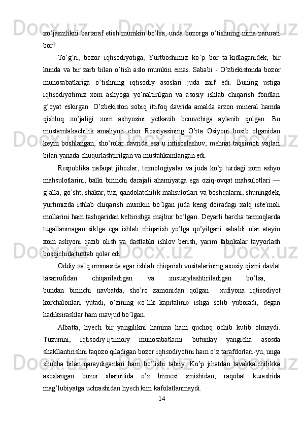 xo’jasizlikni  bartaraf etish mumkin bo’lsa, unda bozorga o’tishning nima zarurati
bor?
To’g’ri,   bozor   iqtisodiyotiga,   Yurtboshimiz   ko’p   bor   ta’kidlaganidek,   bir
kunda   va   bir   zarb   bilan   o’tish   aslo   mumkin   emas.   Sababi   -   O’zbekistonda   bozor
munosabatlariga   o’tishning   iqtisodiy   asoslari   juda   zaif   edi.   Buning   ustiga
iqtisodiyotimiz   xom   ashyoga   yo’naltirilgan   va   asosiy   ishlab   chiqarish   fondlari
g’oyat   eskirgan.   O’zbekiston   sobiq   ittifoq   davrida   amalda   arzon   mineral   hamda
qishloq   xo’jaligi   xom   ashyosini   yetkazib   beruvchiga   aylanib   qolgan.   Bu
mustamlakachilik   amaliyoti   chor   Rossiyasining   O’rta   Osiyoni   bosib   olganidan
keyin   boshlangan,   sho’rolar   davrida   esa   u   ixtisoslashuv,   mehnat   taqsimoti   vajlari
bilan yanada chuqurlashtirilgan va mustahkamlangan edi.
Respublika   nafaqat   jihozlar,   texnologiyalar   va   juda   ko’p   turdagi   xom   ashyo
mahsulotlarini,   balki   birinchi   darajali   ahamiyatga   ega   oziq-ovqat   mahsulotlari   —
g’alla, go’sht, shakar, tuz, qandolatchilik mahsulotlari va boshqalarni, shuningdek,
yurtimizda   ishlab   chiqarish   mumkin   bo’lgan   juda   keng   doiradagi   xalq   iste’moli
mollarini ham tashqaridan keltirishga majbur bo’lgan. Deyarli barcha tarmoqlarda
tugallanmagan   siklga   ega   ishlab   chiqarish   yo’lga   qo’yilgani   sababli   ular   atayin
xom   ashyoni   qazib   olish   va   dastlabki   ishlov   berish,   yarim   fabrikalar   tayyorlash
bosqichida tuxtab qolar edi.
Oddiy xalq ommasida agar ishlab chiqarish vositalarining asosiy qismi davlat
tasarrufidan   chiqariladigan   va   xususiylashtiriladigan   bo’lsa,  
bundan   birinchi   navbatda,   sho’ro   zamonidan   qolgan     xufiyona   iqtisodiyot
korchalonlari   yutadi,   o’zining   «o’lik   kapitalini»   ishga   solib   yuboradi,   degan
hadiksirashlar ham mavjud bo’lgan. 
Albatta,   hyech   bir   yangilikni   hamma   ham   quchoq   ochib   kutib   olmaydi.
Tuzumni,   iqtisodiy-ijtimoiy   munosabatlarni   butunlay   yangicha   asosda
shakllantirishni taqozo qiladigan bozor iqtisodiyotini ham o’z tarafdorlari-yu, unga
shubha   bilan   qaraydiganlari   ham   bo’lishi   tabiiy.   Ko’p   jihatdan   tavakkalchilikka
asoslangan   bozor   sharoitida   o’z   biznesi   sinishidan,   raqobat   kurashida
mag’lubiyatga uchrashidan hyech kim kafolatlanmaydi. 
14