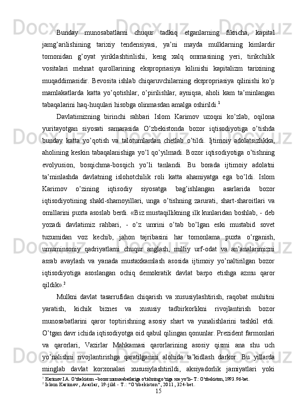 Bunday   munosabatlarni   chuqur   tadkiq   etganlarning   fikricha,   kapital
jamg’arilishining   tarixiy   tendensiyasi,   ya’ni   mayda   mulklarning   kimlardir
tomonidan   g’oyat   yiriklashtirilishi,   keng   xalq   ommasining   yeri,   tirikchilik
vositalari   mehnat   qurollarining   ekspropriasiya   kilinishi   kapitalizm   tarixining
muqaddimasidir.   Bevosita   ishlab   chiqaruvchilarning   ekspropriasiya   qilinishi   ko’p
mamlakatlarda   katta   yo’qotishlar,   o’pirilishlar,   ayniqsa,   aholi   kam   ta’minlangan
tabaqalarini haq-huqulari hisobga olinmasdan amalga oshirildi. 1
Davlatimizning   birinchi   rahbari   Islom   Karimov   uzoqni   ko’zlab,   oqilona
yuritayotgan   siyosati   samarasida   O’zbekistonda   bozor   iqtisodiyotiga   o’tishda
bunday   katta   yo’qotish   va   talotumlardan   chetlab   o’tildi.   Ijtimoiy   adolatsizlikka,
aholining   keskin   tabaqalanishiga   yo’l   qo’yilmadi.   Bozor   iqtisodiyotiga   o’tishning
evolyusion,   bosqichma-bosqich   yo’li   tanlandi.   Bu   borada   ijtimoiy   adolatni
ta’minlashda   davlatning   islohotchilik   roli   katta   ahamiyatga   ega   bo’ldi.   Islom
Karimov   o’zining   iqtisodiy   siyosatga   bag’ishlangan   asarlarida   bozor
iqtisodiyotining   shakl-shamoyillari,   unga   o’tishning   zarurati,   shart-sharoitlari   va
omillarini puxta asoslab berdi. «Biz mustaqillikning ilk kunlaridan boshlab, - deb
yozadi   davlatimiz   rahbari,   -   o’z   umrini   o’tab   bo’lgan   eski   mustabid   sovet
tuzumidan   voz   kechib,   jahon   tajribasini   har   tomonlama   puxta   o’rganish,
umuminsoniy   qadriyatlarni   chuqur   anglash,   milliy   urf-odat   va   an’analarimizni
asrab   avaylash   va   yanada   mustaxkamlash   asosida   ijtimoiy   yo’naltirilgan   bozor
iqtisodiyotiga   asoslangan   ochiq   demokratik   davlat   barpo   etishga   azmu   qaror
qildik». 2
 
Mulkni   davlat   tasarrufidan   chiqarish   va   xususiylashtirish,   raqobat   muhitini
yaratish,   kichik   biznes   va   xususiy   tadbirkorlikni   rivojlantirish   bozor
munosabatlarini   qaror   toptirishning   asosiy   shart   va   yunalishlarini   tashkil   etdi.
O’tgan davr ichida iqtisodiyotga oid qabul qilingan qonunlar. Prezident farmonlari
va   qarorlari,   Vazirlar   Mahkamasi   qarorlarining   asosiy   qismi   ana   shu   uch
yo’nalishni   rivojlantirishga   qaratilganini   alohida   ta’kidlash   darkor.   Bu   yillarda
minglab   davlat   korxonalari   xususiylashtirildi,   aksiyadorlik   jamiyatlari   yoki
1
  Karimov I.A. O‘zbekiston – bozor munosabatlariga o‘tishning o‘ziga xos yo‘li– T.: O‘zbekiston, 1993. 96-bet.
2
  Isl om  Kari m ov, Asarl ar,  19- ji l d - T.:  " O‘zbeki st on" ,  2011, 324-bet .
15