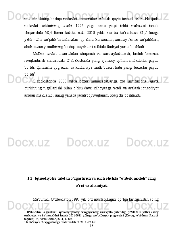 mulkchilikning   boshqa   nodavlat   kor xonalari   sifatida   qayta   tashkil   etildi.   Natijada
nodavlat   sektorining   ulushi   1995   yilga   kelib   yalpi   ichki   mahsulot   ishlab
chiqarishda   58,4   foizni   tash kil   etdi.   2010   yilda   esa   bu   ko’rsatkich   81,7   foizga
yetdi. 1
 Ular xo’jalik birlashmalari, qo’shma korxonalar, xususiy fermer xo’jaliklari,
aholi xususiy mulkining boshqa obyektlari sifatida faoliyat yurita boshladi.
Mulkni   davlat   tasarrufidan   chiqarish   va   xususiylashtirish,   kichik   biznesni
rivojlantirish   samarasida   O’zbekistonda   yangi   ijtimoiy   qatlam   mulkdorlar   paydo
bo’ldi.   Qimmatli   qog’ozlar   va   kuchmaye   mulk   bozori   kabi   yangi   bozorlar   paydo
bo’ldi 2
.
O’zbekistonda   2000   yilda   bozor   munosabatlariga   xos   institusional   qayta
qurishning   tugallanishi   bilan   o’tish   davri   nihoyasiga   yetdi   va   aralash   iqtisodiyot
asosan shakllanib, uning yanada jadalroq rivojlanish bosqichi boshlandi.
1.2.  Iqtisodiyotni tubdan o’zgartirish va isloh etishda “o’zbek modeli” ning
o’rni va ahamiyati
Ma’lumki, O’zbekiston 1991 yili o’z mustaqilligini qo’lga kiritganidan so’ng
1
  O‘zbekistan   Respublikasi   iqdisodiy-ijtimoiy   taraqqiyotining   mustaqillik   yillaridagi   (1990-2010   yillar)   asosiy
tendensiya   va   ko‘rsatkichlari   hamda   2011-2015   yillarga   mo‘ljallangan   prognozlari   (Keyingi   o‘rinlarda   Statistik
to‘plam), T., "O‘zbekistan", 2011, 63-bet.
2
  N.To‘xliyev Taraqqiyotning o‘zbek modeli. T.:2012.-22  bet.
16