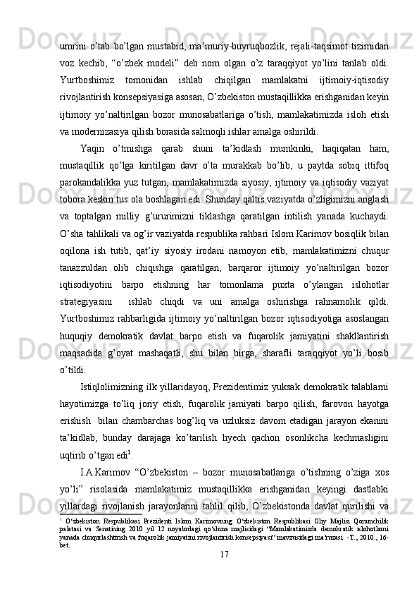 umrini   o’tab   bo’lgan   mustabid,   ma’muriy-buyruqbozlik,   rejali-taqsimot   tizimidan
voz   kechib,   “o’zbek   modeli”   deb   nom   olgan   o’z   taraqqiyot   yo’lini   tanlab   oldi.
Yurtboshimiz   tomonidan   ishlab   chiqilgan   mamlakatni   ijtimoiy-iqtisodiy
rivojlantirish konsepsiyasiga asosan, O’zbekiston mustaqillikka erishganidan keyin
ijtimoiy   yo’naltirilgan   bozor   munosabatlariga   o’tish,   mamlakatimizda   isloh   etish
va modernizasiya qilish borasida salmoqli ishlar amalga oshirildi.
Yaqin   o’tmishga   qarab   shuni   ta’kidlash   mumkinki,   haqiqatan   ham,
mustaqillik   qo’lga   kiritilgan   davr   o’ta   murakkab   bo’lib,   u   paytda   sobiq   ittifoq
parokandalikka yuz tutgan, mamlakatimizda siyosiy,  ijtimoiy va iqtisodiy vaziyat
tobora keskin tus ola boshlagan edi. Shunday qaltis vaziyatda o’zligimizni anglash
va   toptalgan   milliy   g’ururimizni   tiklashga   qaratilgan   intilish   yanada   kuchaydi.
O’sha tahlikali va og’ir vaziyatda respublika rahbari Islom Karimov bosiqlik bilan
oqilona   ish   tutib,   qat’iy   siyosiy   irodani   namoyon   etib,   mamlakatimizni   chuqur
tanazzuldan   olib   chiqishga   qaratilgan,   barqaror   ijtimoiy   yo’naltirilgan   bozor
iqtisodiyotini   barpo   etishning   har   tomonlama   puxta   o’ylangan   islohotlar
strategiyasini     ishlab   chiqdi   va   uni   amalga   oshirishga   rahnamolik   qildi.
Yurtboshimiz   rahbarligida   ijtimoiy   yo’naltirilgan   bozor   iqtisodiyotiga   asoslangan
huquqiy   demokratik   davlat   barpo   etish   va   fuqarolik   jamiyatini   shakllantirish
maqsadida   g’oyat   mashaqatli,   shu   bilan   birga,   sharafli   taraqqiyot   yo’li   bosib
o’tildi.
Istiqlolimizning  ilk yillaridayoq, Prezidentimiz yuksak   demokratik  talablarni
hayotimizga   to’liq   joriy   etish,   fuqarolik   jamiyati   barpo   qilish,   farovon   hayotga
erishish     bilan   chambarchas   bog’liq   va   uzluksiz   davom   etadigan   jarayon   ekanini
ta’kidlab,   bunday   darajaga   ko’tarilish   hyech   qachon   osonlikcha   kechmasligini
uqtirib o’tgan edi 1
.
I.A.Karimov   “O’zbekiston   –   bozor   munosabatlariga   o’tishning   o’ziga   xos
yo’li”   risolasida   mamlakatimiz   mustaqillikka   erishganidan   keyingi   dastlabki
yillardagi   rivojlanish   jarayonlarini   tahlil   qilib,   O’zbekistonda   davlat   qurilishi   va
1
  O‘zbekiston   Respublikasi   Prezidenti   Islom   Karimovning   O‘zbekiston   Respublikasi   Oliy   Majlisi   Qonunchilik
palatasi   va   Senatining   2010   yil   12   noyabrdagi   qo‘shma   majlisidagi   “Mamlakatimizda   demokratik   islohotlarni
yanada chuqurlashtirish va fuqarolik jamiyatini rivojlantirish konsepsiyasi” mavzusidagi ma’ruzasi. -T., 2010., 16-
bet.
17