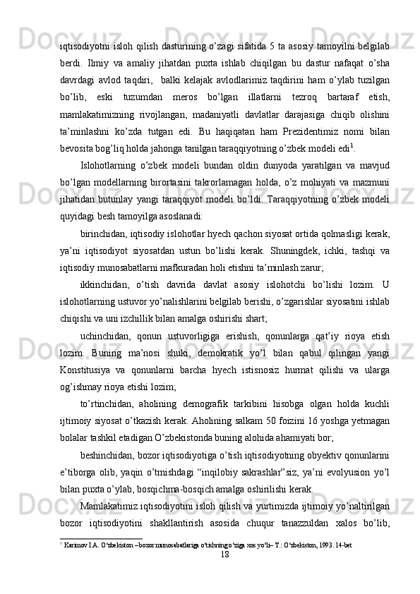 iqtisodiyotni isloh qilish dasturining o’zagi  sifatida 5 ta asosiy  tamoyilni belgilab
berdi.   Ilmiy   va   amaliy   jihatdan   puxta   ishlab   chiqilgan   bu   dastur   nafaqat   o’sha
davrdagi   avlod   taqdiri,     balki   kelajak   avlodlarimiz   taqdirini   ham   o’ylab   tuzilgan
bo’lib,   eski   tuzumdan   meros   bo’lgan   illatlarni   tezroq   bartaraf   etish,
mamlakatimizning   rivojlangan,   madaniyatli   davlatlar   darajasiga   chiqib   olishini
ta’minlashni   ko’zda   tutgan   edi.   Bu   haqiqatan   ham   Prezidentimiz   nomi   bilan
bevosita bog’liq holda jahonga tanilgan taraqqiyotning o’zbek modeli edi 1
. 
Islohotlarning   o’zbek   modeli   bundan   oldin   dunyoda   yaratilgan   va   mavjud
bo’lgan   modellarning   birortasini   takrorlamagan   holda,   o’z   mohiyati   va   mazmuni
jihatidan   butunlay   yangi   taraqqiyot   modeli   bo’ldi.   Taraqqiyotning   o’zbek   modeli
quyidagi besh tamoyilga asoslanadi:
birinchidan, iqtisodiy islohotlar hyech qachon siyosat ortida qolmasligi kerak,
ya’ni   iqtisodiyot   siyosatdan   ustun   bo’lishi   kerak.   Shuningdek,   ichki,   tashqi   va
iqtisodiy munosabatlarni mafkuradan holi etishni ta’minlash zarur;
ikkinchidan,   o’tish   davrida   davlat   asosiy   islohotchi   bo’lishi   lozim.   U
islohotlarning ustuvor yo’nalishlarini belgilab berishi, o’zgarishlar siyosatini ishlab
chiqishi va uni izchillik bilan amalga oshirishi shart;
uchinchidan,   qonun   ustuvorligiga   erishish,   qonunlarga   qat’iy   rioya   etish
lozim.   Buning   ma’nosi   shuki,   demokratik   yo’l   bilan   qabul   qilingan   yangi
Konstitusiya   va   qonunlarni   barcha   hyech   istisnosiz   hurmat   qilishi   va   ularga
og’ishmay rioya etishi lozim;
to’rtinchidan,   aholining   demografik   tarkibini   hisobga   olgan   holda   kuchli
ijtimoiy siyosat o’tkazish kerak. Aholining salkam 50 foizini 16 yoshga yetmagan
bolalar tashkil etadigan O’zbekistonda buning alohida ahamiyati bor;
beshinchidan, bozor iqtisodiyotiga o’tish iqtisodiyotning obyektiv qonunlarini
e’tiborga   olib,   yaqin   o’tmishdagi   “inqilobiy   sakrashlar”siz,   ya’ni   evolyusion   yo’l
bilan puxta o’ylab, bosqichma-bosqich amalga oshirilishi kerak. 
Mamlakatimiz iqtisodiyotini isloh qilish va yurtimizda ijtimoiy yo’naltirilgan
bozor   iqtisodiyotini   shakllantirish   asosida   chuqur   tanazzuldan   xalos   bo’lib,
1
  Karimov I.A. O‘zbekiston – bozor munosabatlariga o‘tishning o‘ziga xos yo‘li– T.: O‘zbekiston, 1993. 14-bet
18 