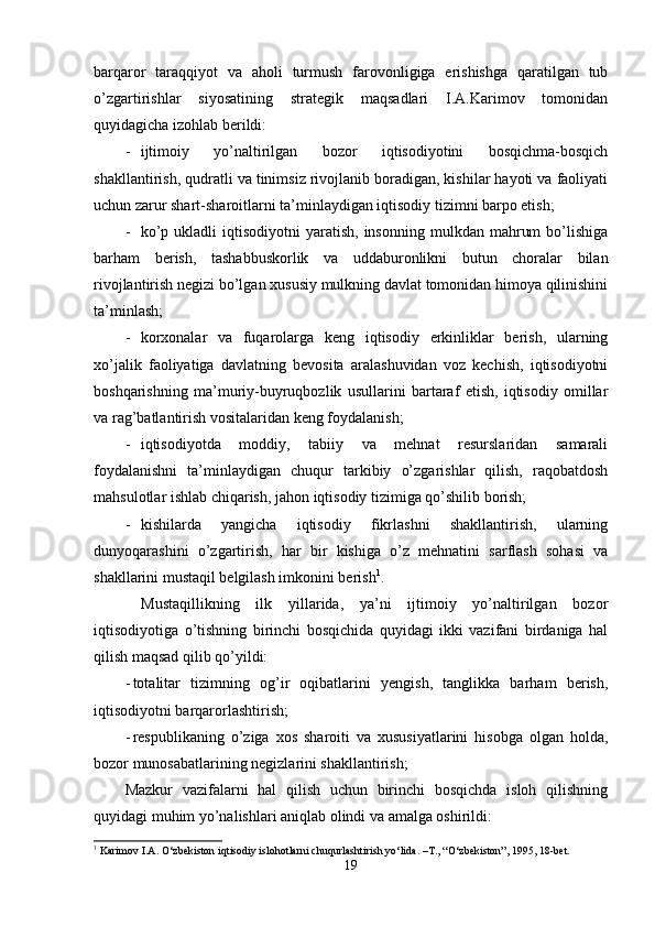barqaror   taraqqiyot   va   aholi   turmush   farovonligiga   erishishga   qaratilgan   tub
o’zgartirishlar   siyosatining   strategik   maqsadlari   I.A.Karimov   tomonidan
quyidagicha izohlab berildi: 
- ijtimoiy   yo’naltirilgan   bozor   iqtisodiyotini   bosqichma-bosqich
shakllantirish, qudratli va tinimsiz rivojlanib boradigan, kishilar hayoti va faoliyati
uchun zarur shart-sharoitlarni ta’minlaydigan iqtisodiy tizimni barpo etish;
- ko’p  ukladli  iqtisodiyotni  yaratish,   insonning   mulkdan  mahrum  bo’lishiga
barham   berish,   tashabbuskorlik   va   uddaburonlikni   butun   choralar   bilan
rivojlantirish negizi bo’lgan xususiy mulkning davlat tomonidan himoya qilinishini
ta’minlash;
- korxonalar   va   fuqarolarga   keng   iqtisodiy   erkinliklar   berish,   ularning
xo’jalik   faoliyatiga   davlatning   bevosita   aralashuvidan   voz   kechish,   iqtisodiyotni
boshqarishning   ma’muriy-buyruqbozlik   usullarini   bartaraf   etish,   iqtisodiy   omillar
va rag’batlantirish vositalaridan keng foydalanish; 
- iqtisodiyotda   moddiy,   tabiiy   va   mehnat   resurslaridan   samarali
foydalanishni   ta’minlaydigan   chuqur   tarkibiy   o’zgarishlar   qilish,   raqobatdosh
mahsulotlar ishlab chiqarish, jahon iqtisodiy tizimiga qo’shilib borish;
- kishilarda   yangicha   iqtisodiy   fikrlashni   shakllantirish,   ularning
dunyoqarashini   o’zgartirish,   har   bir   kishiga   o’z   mehnatini   sarflash   sohasi   va
shakllarini mustaqil belgilash imkonini berish 1
.
  Mustaqillikning   ilk   yillarida,   ya’ni   ijtimoiy   yo’naltirilgan   bozor
iqtisodiyotiga   o’tishning   birinchi   bosqichida   quyidagi   ikki   vazifani   birdaniga   hal
qilish maqsad qilib qo’yildi:
- totalitar   tizimning   og’ir   oqibatlarini   yengish,   tanglikka   barham   berish,
iqtisodiyotni barqarorlashtirish;
- respublikaning   o’ziga   xos   sharoiti   va   xususiyatlarini   hisobga   olgan   holda,
bozor munosabatlarining negizlarini shakllantirish;
Mazkur   vazifalarni   hal   qilish   uchun   birinchi   bosqichda   isloh   qilishning
quyidagi muhim yo’nalishlari aniqlab olindi va amalga oshirildi:
1
 Karimov I.A. O‘zbekiston iqtisodiy islohotlarni chuqurlashtirish yo‘lida. –T., “O‘zbekiston”, 1995, 18-bet.
19