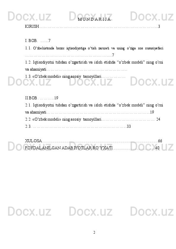 M U N D A R I J A
KIRISH…………………………………………………………………………...3
I. BOB.  …....7
1.1.   O’zbekistonda   bozor   iqtisodiyotiga   o’tish   zarurati   va   uning   o’ziga   xos   xususiyatlari
……………………………….…………….….….....7
1.2.  Iqtisodiyotni   tubdan   o’zgartirish   va   isloh  etishda   “o’zbek   modeli”   ning  o’rni
va ahamiyati…………………………………………………..
1.3. «O’zbek modeli» ning asosiy  tamoyillari………………
II.BOB. ………..19
2.1.  Iqtisodiyotni   tubdan   o’zgartirish   va   isloh  etishda   “o’zbek   modeli”   ning  o’rni
va ahamiyati…………………………………………………………….…...19
2.2. «O’zbek modeli» ning asosiy  tamoyillari………………………………… 24
2.3. …………………………………………………………...33
XULOSA................................................................................................................66
FOYDALANILGAN ADABIYOTLAR RO’YXATI.........................................40
2