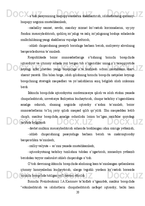 - o’tish jarayonining huquqiy asoslarini shakllantirish, islohotlarning qonuniy-
huquqiy negizini mustahkamlash;
- mahalliy   sanoat,   savdo,   maishiy   xizmat   ko’rsatish   korxonalarini,   uy-joy
fondini xususiylashtirish, qishloq xo’jaligi va xalq xo’jaligining boshqa sohalarida
mulkchilikning yangi shakllarini vujudga keltirish;
- ishlab  chiqarishning  pasayib  borishiga  barham  berish,  moliyaviy  ahvolning
barqarorlashuvini ta’minlash.
Respublikada   bozor   munosabatlariga   o’tishning   birinchi   bosqichida
iqtisodiyot va ijtimoiy sohada yuz bergan tub o’zgarishlar uning o’z taraqqiyotida
keyingi   sifat   jihatdan   yangi   bosqichga   o’ta   boshlash   uchun   mustahkam   shart-
sharoit yaratdi. Shu bilan birga, isloh qilishning birinchi bosqichi natijalari keyingi
bosqichning   strategik   maqsadlari   va   yo’nalishlarini   aniq   belgilab   olish   imkonini
berdi.
Ikkinchi bosqichda iqtisodiyotni modernizasiya qilish va isloh etishni yanada
chuqurlashtirish, investisiya faoliyatini kuchaytirish, chuqur tarkibiy o’zgarishlarni
amalga   oshirish,   shuning   negizida   iqtisodiy   o’sishni   ta’minlab,   bozor
munosabatlarini   to’liq   joriy   qilish   maqsad   qilib   qo’yildi.   Shu   maqsaddan   kelib
chiqib,   mazkur   bosqichda   amalga   oshirilishi   lozim   bo’lgan   vazifalar   quyidagi
tartibda belgilandi:
- davlat mulkini xususiylashtirish sohasida boshlangan ishni oxiriga yetkazish;
- ishlab   chiqarishning   pasayishiga   barham   berish   va   makroiqtisodiy
barqarorlikni ta’minlash; 
- milliy valyuta – so’mni yanada mustahkamlash;
- iqtisodiyotning   tarkibiy   tuzilishini   tubdan   o’zgartirish,   xomashyo   yetkazib
berishdan tayyor mahsulot ishlab chiqarishga o’tish.
O’tish davrining ikkinchi bosqichida aholining kam ta’minlangan qatlamlarini
ijtimoiy   himoyalashni   kuchaytirish,   ularga   tegishli   yordam   ko’rsatish   borasida
birinchi bosqichda tutilgan yo’l davom ettirildi.
Birinchi   Prezidentimiz   I.A.Karimov   ta’kidlab   o’tganidek,   mazkur   bosqichda
“erkinlashtirish   va   islohotlarni   chuqurlashtirish   nafaqat   iqtisodiy,   balki   ham
20