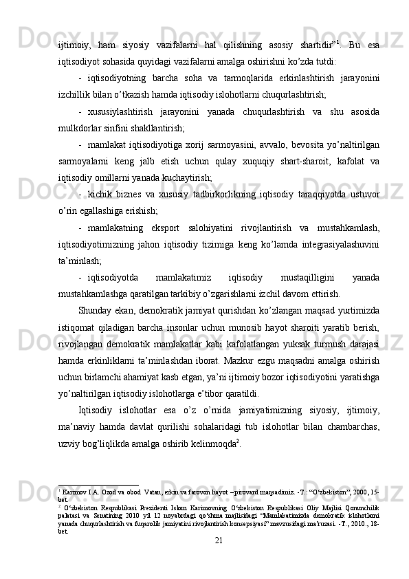 ijtimoiy,   ham   siyosiy   vazifalarni   hal   qilishning   asosiy   shartidir” 1
.   Bu   esa
iqtisodiyot sohasida quyidagi vazifalarni amalga oshirishni ko’zda tutdi:
- iqtisodiyotning   barcha   soha   va   tarmoqlarida   erkinlashtirish   jarayonini
izchillik bilan o’tkazish hamda iqtisodiy islohotlarni chuqurlashtirish;
- xususiylashtirish   jarayonini   yanada   chuqurlashtirish   va   shu   asosida
mulkdorlar sinfini shakllantirish;
- mamlakat   iqtisodiyotiga   xorij   sarmoyasini,   avvalo,   bevosita   yo’naltirilgan
sarmoyalarni   keng   jalb   etish   uchun   qulay   xuquqiy   shart-sharoit,   kafolat   va
iqtisodiy omillarni yanada kuchaytirish;
- kichik   biznes   va   xususiy   tadbirkorlikning   iqtisodiy   taraqqiyotda   ustuvor
o’rin egallashiga erishish;
- mamlakatning   eksport   salohiyatini   rivojlantirish   va   mustahkamlash,
iqtisodiyotimizning   jahon   iqtisodiy   tizimiga   keng   ko’lamda   integrasiyalashuvini
ta’minlash;
- iqtisodiyotda   mamlakatimiz   iqtisodiy   mustaqilligini   yanada
mustahkamlashga qaratilgan tarkibiy o’zgarishlarni izchil davom ettirish.
Shunday ekan, demokratik jamiyat qurishdan ko’zlangan maqsad yurtimizda
istiqomat   qiladigan   barcha   insonlar   uchun   munosib   hayot   sharoiti   yaratib   berish,
rivojlangan   demokratik   mamlakatlar   kabi   kafolatlangan   yuksak   turmush   darajasi
hamda erkinliklarni ta’minlashdan iborat. Mazkur ezgu maqsadni amalga oshirish
uchun birlamchi ahamiyat kasb etgan, ya’ni ijtimoiy bozor iqtisodiyotini yaratishga
yo’naltirilgan iqtisodiy islohotlarga e’tibor qaratildi. 
Iqtisodiy   islohotlar   esa   o’z   o’rnida   jamiyatimizning   siyosiy,   ijtimoiy,
ma’naviy   hamda   davlat   qurilishi   sohalaridagi   tub   islohotlar   bilan   chambarchas,
uzviy bog’liqlikda amalga oshirib kelinmoqda 2
.
1
 Karimov I.A. Ozod va obod  Vatan, erkin va farovon hayot – pirovard maqsadimiz. -T.: “O‘zbekiston”, 2000, 15-
bet.
2
  O‘zbekiston   Respublikasi   Prezidenti   Islom   Karimovning   O‘zbekiston   Respublikasi   Oliy   Majlisi   Qonunchilik
palatasi   va   Senatining   2010   yil   12   noyabrdagi   qo‘shma   majlisidagi   “Mamlakatimizda   demokratik   islohotlarni
yanada chuqurlashtirish va fuqarolik jamiyatini rivojlantirish konsepsiyasi” mavzusidagi ma’ruzasi. -T., 2010., 18-
bet.
21
