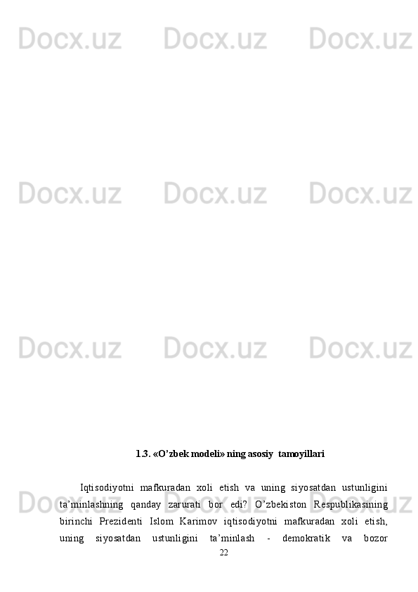 1. 3. «O’zbek modeli» ning asosiy  tamoyillari
Iqtisodiyotni   mafkuradan   xoli   etish   va   uning   siyosatdan   ustunligini
ta’minlashning   qanday   zarurati   bor   edi?   O’zbekiston   Respublikasining
birinchi   Prezidenti   Islom   Karimov   iqtisodiyotni   mafkuradan   xoli   etish,
uning   siyosatdan   ustunligini   ta’minlash   -   demokratik   va   bozor
22 