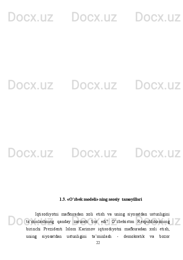 1. 3. «O’zbek modeli» ning asosiy  tamoyillari
Iqtisodiyotni   mafkuradan   xoli   etish   va   uning   siyosatdan   ustunligini
ta’minlashning   qanday   zarurati   bor   edi?   O’zbekiston   Respublikasining
birinchi   Prezidenti   Islom   Karimov   iqtisodiyotni   mafkuradan   xoli   etish,
uning   siyosatdan   ustunligini   ta’minlash   -   demokratik   va   bozor
22