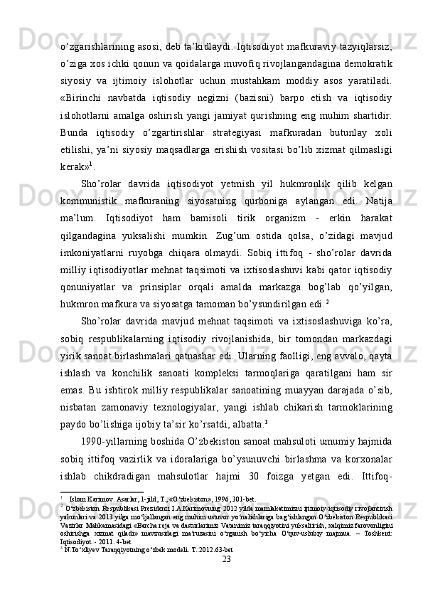 o’zgarishlarining   asosi,   deb   ta’kidlaydi.   Iqtisodiyot   mafkuraviy  tazyiqlarsiz,
o’ziga xos ichki qonun va qoidalarga muvofiq rivojlangandagina demokratik
siyosiy   va   ijtimoiy   islohotlar   uchun   mustahkam   moddiy   asos   yaratiladi.
«Birinchi   navbatda   iqtisodiy   negizni   (bazisni)   barpo   etish   va   iqtisodiy
islohotlarni   amalga   oshirish   yangi   jamiyat   qurishning   eng   muhim   shartidir.
Bunda   iqtisodiy   o’zgartirishlar   strategiyasi   mafkuradan   butunlay   xoli
etilishi,   ya’ni   siyosiy   maqsadlarga   erishish   vositasi   bo’lib   xizmat   qilmasligi
kerak» 1
.
Sho’rolar   davrida   iqtisodiyot   yetmish   yil   hukmronlik   qilib   kelgan
kommunistik   mafkuraning   siyosatning   qurboniga   aylangan   edi.   Natija
ma’lum.   Iqtisodiyot   ham   bamisoli   tirik   organizm   -   erkin   harakat
qilgandagina   yuksalishi   mumkin.   Zug’um   ostida   qolsa,   o’zidagi   mavjud
imkoniyatlarni   ruyobga   chiqara   olmaydi.   Sobiq   ittifoq   -   sho’rolar   davrida
milliy   iqtisodiyotlar   mehnat   taqsimoti   va   ixtisoslashuvi   kabi   qator   iqtisodiy
qonuniyatlar   va   prinsiplar   orqali   amalda   markazga   bog’lab   qo’yilgan,
hukmron mafkura va siyosatga tamoman bo’ysundirilgan edi. 2
Sho’rolar   davrida   mavjud   mehnat   taqsimoti   va   ixtisoslashuviga   ko’ra,
sobiq   respublikalarning   iqtisodiy   rivojlanishida,   bir   tomondan   markazdagi
yirik sanoat birlashmalari  qatnashar  edi. Ularning faolligi, eng avvalo, qayta
ishlash   va   konchilik   sanoati   kompleksi   tarmoqlariga   qaratilgani   ham   sir
emas.   Bu   ishtirok   milliy   respublikalar   sanoatining   muayyan   darajada   o’sib,
nisbatan   zamonaviy   texnologiyalar,   yangi   ishlab   chikarish   tarmoklarining
paydo bo’lishiga ijobiy ta’sir ko’rsatdi, albatta. 3
 
1990-yillarning  boshida   O’zbekiston   sanoat   mahsuloti   umumiy   hajmida
sobiq   ittifoq   vazirlik   va   idoralariga   bo’ysunuvchi   birlashma   va   korxonalar
ishlab   chikdradigan   mahsulotlar   hajmi   30   foizga   yetgan   edi.   Ittifoq-
1
     Islom Karimov. Asarlar, 1-jild, T., «O‘zbekiston», 1996, 301-bet.
2
  O‘zbekiston Respublikasi Prezidenti I.A.Karimovning 2012 yilda mamlakatimizni ijtimoiy-iqtisodiy rivojlantirish
yakunlari va 2013 yilga mo‘ljallangan eng muhim ustuvor yo‘nalishlariga bag‘ishlangan O‘zbekiston Respublikasi
Vazirlar Mahkamasidagi «Barcha reja va dasturlarimiz Vatanimiz taraqqiyotini yuksaltirish, xalqimiz farovonligini
oshirishga   xizmat   qiladi»   mavzusidagi   ma’ruzasini   o‘rganish   bo‘yicha   O‘quv-uslubiy   majmua.   –   Toshkent:
Iqtisodiyot. - 2011. 4-bet
3
 N.To‘xliyev Taraqqiyotning o‘zbek modeli. T.:2012.63-bet
23 