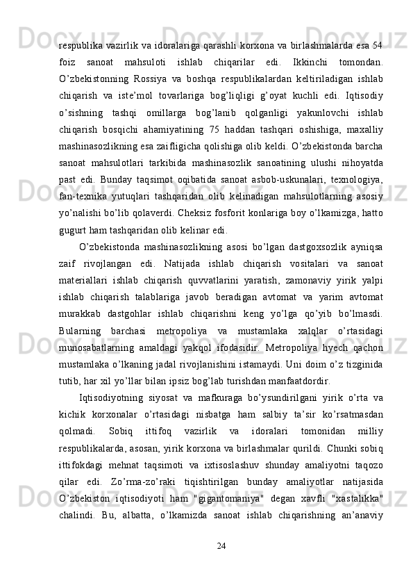 respublika   vazirlik   va  idoralariga  qarashli   korxona  va   birlashmalarda   esa   54
foiz   sanoat   mahsu loti   ishlab   chiqarilar   edi.   Ikkinchi   tomondan.
O’zbekistonning   Rossiya   va   boshqa   respublikalardan   keltiriladigan   ishlab
chiqarish   va   iste’mol   tovarlariga   bog’liqligi   g’oyat   kuchli   edi.   Iqtisodiy
o’sishning   tashqi   omillarga   bog’lanib   qolganligi   yakunlovchi   ishlab
chiqarish   bosqichi   ahamiyatining   75   haddan   tashqari   oshishiga,   maxalliy
mashinasozlikning esa zaifligicha qolishiga olib keldi. O’zbekistonda barcha
sanoat   mahsulotlari   tarkibida   mashinasozlik   sanoatining   ulushi   nihoyatda
past   edi.   Bunday   taqsimot   oqibatida   sanoat   asbob-uskunalari,   texnologiya,
fan-texnika   yutuqlari   tashqaridan   olib   kelinadigan   mahsulotlarning   asosiy
yo’nalishi bo’lib qolaverdi. Cheksiz fosforit konlariga boy o’lkamizga, hatto
gugurt ham tashqaridan olib kelinar edi.
O’zbekistonda   mashinasozlikning   asosi   bo’lgan   dastgoxsozlik   ayniqsa
zaif   rivojlangan   edi.   Natijada   ishlab   chiqarish   vositalari   va   sanoat
materiallari   ishlab   chiqarish   quvvatlarini   yaratish,   zamonaviy   yirik   yalpi
ishlab   chiqarish   talablariga   javob   beradigan   avtomat   va   yarim   avtomat
murakkab   dastgohlar   ishlab   chiqarishni   keng   yo’lga   qo’yib   bo’lmasdi.
Bularning   barchasi   metropoliya   va   mustamlaka   xalqlar   o’rtasidagi
munosabatlarning   amaldagi   yakqol   ifodasidir.   Metropoliya   hyech   qachon
mustamlaka   o’lkaning   jadal   rivojlanishini   istamaydi.   Uni   doim   o’z   tizginida
tutib, har xil yo’llar bilan ipsiz bog’lab turishdan manfaatdordir.
Iqtisodiyotning   siyosat   va   mafkuraga   bo’ysundirilgani   yirik   o’rta   va
kichik   korxonalar   o’rtasida gi   nisbatga   ham   salbiy   ta’sir   ko’rsatmasdan
qolmadi.   Sobiq   ittifoq   vazirlik   va   idoralari   tomonidan   milliy
respublikalarda, asosan,  yirik korxona va  birlashmalar  qurildi. Chunki  sobiq
ittifokdagi   mehnat   taqsimoti   va   ixtisoslashuv   shunday   amaliyotni   taqozo
qilar   edi.   Zo’rma-zo’raki   tiqishtirilgan   bunday   amaliyotlar   natijasida
O’zbekiston   iqtisodiyoti   ham   "gigantomaniya"   degan   xavfli   "xas talikka"
chalindi.   Bu,   albatta,   o’lkamizda   sanoat   ishlab   chiqarishning   an’anaviy
24