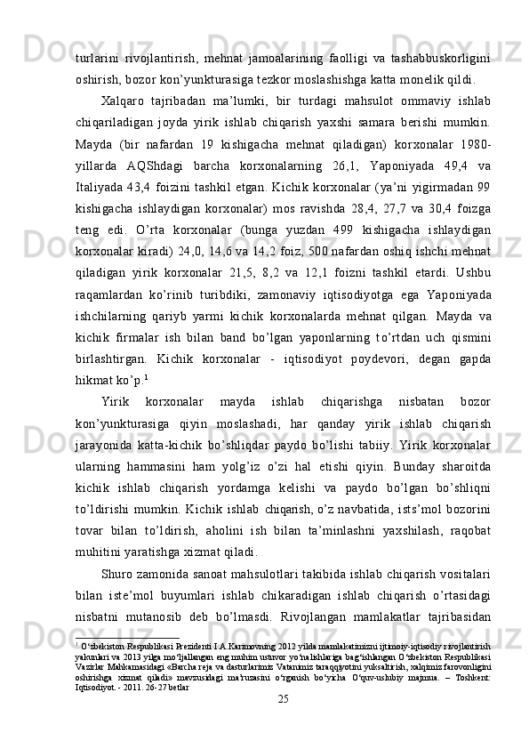 turlarini   rivojlantirish,   mehnat   jamoalarining   faolligi   va   tashabbuskorligini
oshirish, bozor kon’yunkturasiga tezkor moslashishga katta monelik qildi.
Xalqaro   tajribadan   ma’lumki,   bir   turdagi   mahsulot   ommaviy   ishlab
chiqariladigan   joyda   yirik   ishlab   chiqarish   yaxshi   samara   berishi   mumkin.
Mayda   (bir   nafardan   19   kishigacha   mehnat   qiladigan)   kor xonalar   1980-
yillarda   AQShdagi   barcha   korxonalarning   26,1,   Yaponiyada   49,4   va
Italiyada   43,4   foizini   tashkil   etgan.   Kichik   korxonalar   (ya’ni   yigirmadan   99
kishigacha   ishlaydigan   korxonalar)   mos   ravishda   28,4,   27,7   va   30,4   foizga
teng   edi.   O’rta   korxonalar   (bunga   yuzdan   499   kishigacha   ishlaydigan
korxonalar  kiradi)  24,0, 14,6 va 14,2 foiz, 500 nafardan oshiq ishchi  mehnat
qiladigan   yirik   korxonalar   21,5,   8,2   va   12,1   foizni   tashkil   etardi.   Ushbu
raqamlardan   ko’rinib   turibdiki,   zamonaviy   iqtisodiyotga   ega   Yapo niyada
ishchilarning   qariyb   yarmi   kichik   korxonalarda   mehnat   qilgan.   Mayda   va
kichik   firmalar   ish   bilan   band   bo’lgan   yaponlarning   t o’ rtdan   uch   q ismini
birlashtirgan.   Kichik   korxonalar   -   iqtisodiyot   poydevori,   degan   gapda
hikmat ko’p. 1
Yirik   korxonalar   mayda   ishlab   chiqarishga   nisbatan   bozor
kon’yunkturasiga   q iyin   moslasha d i ,   har   qanday   yirik   ishlab   chiqarish
jarayonida   katta-kichik   bo’shliqdar   paydo   bo’lishi   tabiiy.   Yirik   korxonalar
ularning   hammasini   ham   yolg’iz   o’zi   hal   etishi   q iyin.   Bunday   sharoitda
kichik   ishlab   chiqa rish   yordamga   kelishi   va   paydo   bo’lgan   bo’shliqni
to’ldirishi   mumkin.   Kichik   ishlab   chiqarish,   o’ z   navbatida,   ists’mol   bozorini
tovar   bilan   to’ldirish,   a ho lini   ish   bilan   ta’minlashni   yaxshilash,   raqobat
mu h itini yaratishga xizmat qiladi.
Shuro   zamonida   sanoat   mahsulotlari   takibida   ishlab   chiqarish   vositalari
bilan   iste’mol   buyumlari   ishlab   chik a radigan   ishlab   chiqarish   o’rtasidagi
nisbatni   mutanosib   deb   b o’ lmasdi.   Rivojlangan   mamlakatlar   tajribasidan
1
  O‘zbekiston Respublikasi Prezidenti I.A.Karimovning 2012 yilda mamlakatimizni ijtimoiy-iqtisodiy rivojlantirish
yakunlari va 2013 yilga mo‘ljallangan eng muhim ustuvor yo‘nalishlariga bag‘ishlangan O‘zbekiston Respublikasi
Vazirlar Mahkamasidagi «Barcha reja va dasturlarimiz Vatanimiz taraqqiyotini yuksaltirish, xalqimiz farovonligini
oshirishga   xizmat   qiladi»   mavzusidagi   ma’ruzasini   o‘rganish   bo‘yicha   O‘quv-uslubiy   majmua.   –   Toshkent:
Iqtisodiyot. - 2011. 26-27 betlar
25 