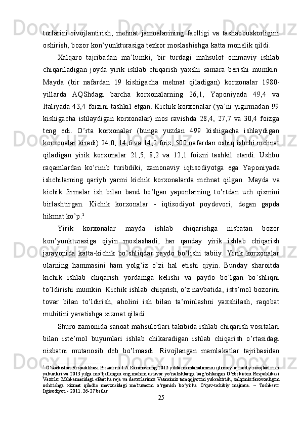 turlarini   rivojlantirish,   mehnat   jamoalarining   faolligi   va   tashabbuskorligini
oshirish, bozor kon’yunkturasiga tezkor moslashishga katta monelik qildi.
Xalqaro   tajribadan   ma’lumki,   bir   turdagi   mahsulot   ommaviy   ishlab
chiqariladigan   joyda   yirik   ishlab   chiqarish   yaxshi   samara   berishi   mumkin.
Mayda   (bir   nafardan   19   kishigacha   mehnat   qiladigan)   kor xonalar   1980-
yillarda   AQShdagi   barcha   korxonalarning   26,1,   Yaponiyada   49,4   va
Italiyada   43,4   foizini   tashkil   etgan.   Kichik   korxonalar   (ya’ni   yigirmadan   99
kishigacha   ishlaydigan   korxonalar)   mos   ravishda   28,4,   27,7   va   30,4   foizga
teng   edi.   O’rta   korxonalar   (bunga   yuzdan   499   kishigacha   ishlaydigan
korxonalar  kiradi)  24,0, 14,6 va 14,2 foiz, 500 nafardan oshiq ishchi  mehnat
qiladigan   yirik   korxonalar   21,5,   8,2   va   12,1   foizni   tashkil   etardi.   Ushbu
raqamlardan   ko’rinib   turibdiki,   zamonaviy   iqtisodiyotga   ega   Yapo niyada
ishchilarning   qariyb   yarmi   kichik   korxonalarda   mehnat   qilgan.   Mayda   va
kichik   firmalar   ish   bilan   band   bo’lgan   yaponlarning   t o’ rtdan   uch   q ismini
birlashtirgan.   Kichik   korxonalar   -   iqtisodiyot   poydevori,   degan   gapda
hikmat ko’p. 1
Yirik   korxonalar   mayda   ishlab   chiqarishga   nisbatan   bozor
kon’yunkturasiga   q iyin   moslasha d i ,   har   qanday   yirik   ishlab   chiqarish
jarayonida   katta-kichik   bo’shliqdar   paydo   bo’lishi   tabiiy.   Yirik   korxonalar
ularning   hammasini   ham   yolg’iz   o’zi   hal   etishi   q iyin.   Bunday   sharoitda
kichik   ishlab   chiqa rish   yordamga   kelishi   va   paydo   bo’lgan   bo’shliqni
to’ldirishi   mumkin.   Kichik   ishlab   chiqarish,   o’ z   navbatida,   ists’mol   bozorini
tovar   bilan   to’ldirish,   a ho lini   ish   bilan   ta’minlashni   yaxshilash,   raqobat
mu h itini yaratishga xizmat qiladi.
Shuro   zamonida   sanoat   mahsulotlari   takibida   ishlab   chiqarish   vositalari
bilan   iste’mol   buyumlari   ishlab   chik a radigan   ishlab   chiqarish   o’rtasidagi
nisbatni   mutanosib   deb   b o’ lmasdi.   Rivojlangan   mamlakatlar   tajribasidan
1
  O‘zbekiston Respublikasi Prezidenti I.A.Karimovning 2012 yilda mamlakatimizni ijtimoiy-iqtisodiy rivojlantirish
yakunlari va 2013 yilga mo‘ljallangan eng muhim ustuvor yo‘nalishlariga bag‘ishlangan O‘zbekiston Respublikasi
Vazirlar Mahkamasidagi «Barcha reja va dasturlarimiz Vatanimiz taraqqiyotini yuksaltirish, xalqimiz farovonligini
oshirishga   xizmat   qiladi»   mavzusidagi   ma’ruzasini   o‘rganish   bo‘yicha   O‘quv-uslubiy   majmua.   –   Toshkent:
Iqtisodiyot. - 2011. 26-27 betlar
25