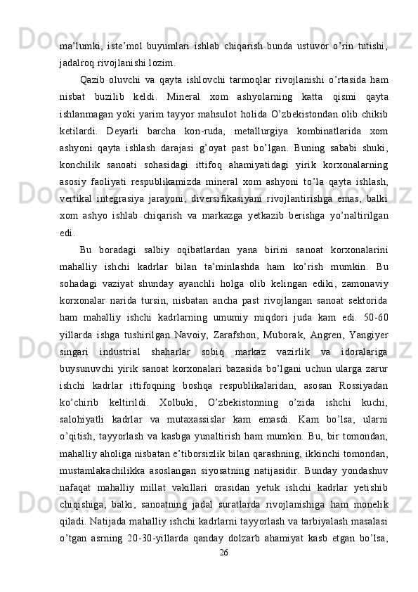 ma’lumki,   iste’mol   buyumlari   ishlab   chiqarish   bunda   ustuvor   o’rin   tutishi,
jadalroq rivojlanishi lozim.
Q azib   oluvchi   va   q ayta   ishlovchi   tarmo ql ar   ri vojlanishi   o’rtasida   ham
nisbat   buzilib   keldi.   Mineral   xom   ashyolarning   katta   q i s mi   q ayta
ishlanmagan   yoki   yarim   tayyor   mahsulot   ho lida   O’zbekistondan   olib   chikib
ketilardi.   Deyarli   barcha   kon - ruda,   metallurgiya   kombinatlarida   xom
ashyoni   q ayta   ishlash   darajasi   g’ oyat   past   bo’lgan.   Buning   sababi   shuki,
konchilik   sanoati   sohasidagi   ittifoq   ahamiyatidagi   yirik   korxonalarning
asosiy   faoliyati   respublikamizda   mineral   xom   ashyoni   t o’l a   q ayta   ishlash,
vertikal   integrasiya   jarayoni,   diversifikasiyani   rivojlantirishga   emas,   balki
xom   ashyo   ishlab   chi q arish   va   markazga   yetkazib   berishga   y o’ naltirilgan
edi.
Bu   boradagi   salbiy   oqibatlardan   yana   birini   sa noat   korxonalarini
ma h alliy   ishchi   kadrlar   bilan   ta’minlashda   ham   ko’ rish   mumkin.   Bu
sohadagi   vaziyat   shunday   ayanchli   ho lga   olib   kelingan   ediki,   zamona viy
korxonalar   narida   tursin,   nisbatan   ancha   past   rivojlangan   sanoat   sektorida
ham   ma h alliy   ishchi   kadrlarning   umumiy   mi q dori   juda   kam   edi.   50 - 60
yillarda   ishga   tushirilgan   Navoiy,   Zarafshon,   Mubora k,   Angren,   Yangiyer
singari   industrial   shaharlar   sobiq   markaz   vazirlik   va   idoralariga
buysunuvchi   yirik   sanoat   korxonalari   bazasida   bo’lgani   uchun   ularga   zarur
ishchi   kadrlar   ittifo q ning   boshqa   respublikalaridan,   asosan   Rossiyadan
k o’ chirib   keltirildi.   Xolbuki,   O’zbekistonning   o’zida   ishchi   kuchi,
salohiyatli   kadrlar   va   mutaxassislar   kam   emasdi.   Kam   bo’lsa,   ularni
o’q itish,   tayyorlash   va   kasbga   yunaltirish   ham   mumkin.   Bu,   bir   tomondan,
ma h alliy a ho liga nisbatan e’tiborsizlik bilan   q arashning, ikkinchi  tomondan,
mustamlakachilikka   asoslangan   siyosatning   natijasidir.   Bunday   yondashuv
nafa q at   ma h alliy   millat   vakillari   orasidan   yetuk   ishchi   kadrlar   yetishib
chi q ishiga,   balki,   sanoatning   jadal   suratlarda   rivojlanishiga   h am   monelik
q iladi.  Natijada   ma h alliy  ishchi   kadrlarni   tayyorlash   va  tarbiyalash   masalasi
o’tgan   asrning   20 - 30-yillarda   q anday   dolzarb   a h amiyat   kasb   etgan   bo’lsa,
26
