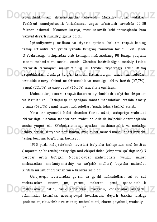 keyinchalik   h am   shundayligicha   qolaverdi.   Maxalliy   millat   vakillari
Toshkent   samolyotsozlik   birlashmasi,   va gon   ta’mirlash   zavodida   20 - 30
foizdan   oshmadi.   Konmetallurgiya,   mashinasozlik   kabi   tarmo ql arda   ham
vaziyat deyarli shundayligicha  q oldi.
Iqtisodiyotning   mafkura   va   siyosat   q urboni   bo’lishi   respublikaning
tashqi   iqtisodiy   faoliyatida   yanada   kengro q   namoyon   b o’ ldi.   1990   yilda
O’zbekistonga   tashqaridan   olib   kelingan   ma h sulotning   90   foizga   ya q inini
sanoat   mahsulotlari   tashkil   etardi.   Chetdan   keltiriladigan   moddiy   ishlab
chi q arish   tarmo ql ari   mahsulotining   80   foizdan   ziyodro g’ i   sobiq   ittifoq
respublikalari   ulushiga   t o’g’r i   kelardi.   Keltiriladigan   sanoat   mahsulotlari
tarkibida   asosiy   o’rinni   mashinasozlik   va   metallga   ishlov   berish   (27,7%),
yengil (22,7%) va oziq-ov qa t (15,2%) sanoatlari egallagan.
Mahsulotlar,   asosan,   respublikalararo   ayirboshlash   b o’ yicha   chiqarilar
va   kiritilar   edi.   Tashqariga   chiqarilgan   sanoat   mahsulotlari   orasida   asosiy
o’rinni (59,7%) yengil sanoat mahsulotlari (paxta tolasi) tashkil etardi.
Yana   bir   ayanchli   h olat   shundan   iborat   ediki,   tash qa riga   mahsulot
chiqarishga   nisbatan   tashqaridan   mahsulot   kiritish   ko’pchilik   tarmo ql arda
ancha   yuqori   edi.   O’zbekistonning,   ayniksa,   mashinasoz lik   va   metallga
ishlov berish, kimyo va neft-kimyo, oziq-ovqat s an oati mahsulotlari buyicha
tashqi bozorga bo g’ li q ligi kuchaydi.
1990   yilda   xalq   iste’moli   tovarlari   b o’ yicha   tash qa ridan   mol   kiritish
(importni  qo’ shganda) tashqariga mol chi qa rishdan (eksportni  qo’ shganda) 3
barobar   ortiq   bo’lgan.   Nooziq-ovqat   mahsulotlari   (yengil   sanoat
mahsulotlari,   madaniy-maishiy   va   xo’jalik   mollari)   buyicha   mahsulot
kiritish mahsulot chiqarishdan 4 barobar ko’p edi.
Oziq-ovqat   tovarlaridan   g o’ sht   va   g o’ sht   mahsulot lari,   sut   va   sut
mahsulotlari,   tuxum,   un,   yorma,   makaron,   q and,   q andolatchilik
mahsulotlari,   baliq,   balik   konservasi,   margarin,   konservalar,   alkogolli
ichimliklar   keltirilsa,   noozi q -ovqat   tovarlari dan   deyarli   barcha   turdagi
gazlamalar,   tikuvchilik   va   trikotaj   mahsulotlari,   charm   poyabzal,   madaniy - -
27