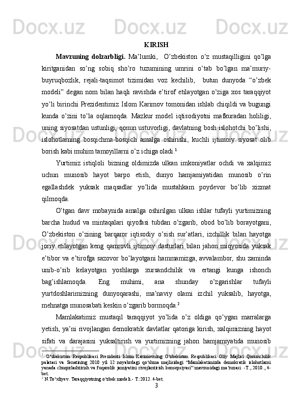 KIRISH
Mavzuning   dolzarbligi.   Ma’lumki,     O’zbekiston   o’z   mustaqilligini   qo’lga
kiritganidan   so’ng   sobiq   sho’ro   tuzumining   umrini   o’tab   bo’lgan   ma’muriy-
buyruqbozlik,   rejali-taqsimot   tizimidan   voz   kechilib,     butun   dunyoda   “o’zbek
modeli”   degan   nom   bilan   haqli   ravishda   e’tirof   etilayotgan   o’ziga   xos   taraqqiyot
yo’li birinchi Prezidentimiz Islom Karimov tomonidan ishlab chiqildi va bugungi
kunda   o’zini   to’la   oqlamoqda.   Mazkur   model   iqtisodiyotni   mafkuradan   holiligi,
uning siyosatdan ustunligi, qonun ustuvorligi, davlatning bosh islohotchi  bo’lishi,
islohotlarning   bosqichma-bosqich   amalga   oshirishi,   kuchli   ijtimoiy   siyosat   olib
borish kabi muhim tamoyillarni o’z ichiga oladi. 1
Yurtimiz   istiqloli   bizning   oldimizda   ulkan   imkoniyatlar   ochdi   va   xalqimiz
uchun   munosib   hayot   barpo   etish,   dunyo   hamjamiyatidan   munosib   o’rin
egallashdek   yuksak   maqsadlar   yo’lida   mustahkam   poydevor   bo’lib   xizmat
qilmoqda.
O’tgan   davr   mobaynida   amalga   oshirilgan   ulkan   ishlar   tufayli   yurtimizning
barcha   hudud   va   mintaqalari   qiyofasi   tubdan   o’zgarib,   obod   bo’lib   borayotgani,
O’zbekiston   o’zining   barqaror   iqtisodiy   o’sish   sur’atlari,   izchillik   bilan   hayotga
joriy   etilayotgan   keng   qamrovli   ijtimoiy   dasturlari   bilan   jahon   miqyosida   yuksak
e’tibor  va e’tirofga sazovor  bo’layotgani  hammamizga, avvalambor, shu  zaminda
unib-o’sib   kelayotgan   yoshlarga   xursandchilik   va   ertangi   kunga   ishonch
bag’ishlamoqda.   Eng   muhimi,   ana   shunday   o’zgarishlar   tufayli
yurtdoshlarimizning   dunyoqarashi,   ma’naviy   olami   izchil   yuksalib,   hayotga,
mehnatga munosabati keskin o’zgarib bormoqda. 2
Mamlakatimiz   mustaqil   taraqqiyot   yo’lida   o’z   oldiga   qo’ygan   marralarga
yetish, ya’ni  rivojlangan  demokratik davlatlar  qatoriga kirish,  xalqimizning hayot
sifati   va   darajasini   yuksaltirish   va   yurtimizning   jahon   hamjamiyatida   munosib
1
  O‘zbekiston   Respublikasi   Prezidenti   Islom   Karimovning   O‘zbekiston   Respublikasi   Oliy   Majlisi   Qonunchilik
palatasi   va   Senatining   2010   yil   12   noyabrdagi   qo‘shma   majlisidagi   “Mamlakatimizda   demokratik   islohotlarni
yanada   chuqurlashtirish   va   fuqarolik   jamiyatini   rivojlantirish   konsepsiyasi”   mavzusidagi   ma’ruzasi.   -T.,   2010.,   4-
bet.
2
  N.To‘xliyev. Taraqqiyotning o‘zbek modeli.- T.:2012. 4-bet.
3