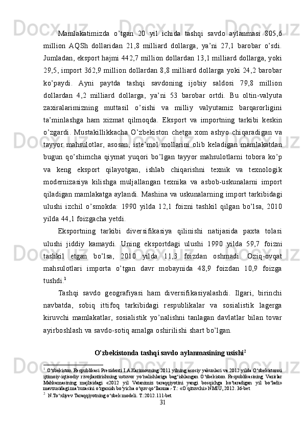 Mamlakatimizda   o’tgan   20   yil   ichida   tashqi   savdo   aylanmasi   805,6
million   AQSh   dollaridan   21,8   milliard   dollarga,   ya’ni   27,1   barobar   o’sdi.
Jumladan, eksport hajmi 442,7 million dollardan 13,1 milliard dollarga, yoki
29,5,  import  362,9  million  dollardan  8,8  milliard  dollarga   yoki  24,2  barobar
ko’paydi.   Ayni   paytda   tashqi   savdoning   ijobiy   saldosi   79,8   million
dollardan   4,2   milliard   dollarga,   ya’ni   53   barobar   ortdi.   Bu   oltin-valyuta
zaxiralarimizning   muttasil   o’sishi   va   milliy   valyutamiz   barqarorligini
ta’minlashga   ham   xizmat   qilmoqda.   Eks port   va   importning   tarkibi   keskin
o’zgardi.   Mustakillikkacha   O’zbekiston   chetga   xom   ashyo   chiqaradigan   va
tayyor   mahsulotlar,   asosan,   iste’mol   mollarini   olib   keladigan   mamlakatdan
bugun   qo’shimcha   qiymat   yuqori   bo’lgan   tayyor   mahsulotlarni   tobora   ko’p
va   keng   eksport   qilayotgan,   ishlab   chiqarishni   texnik   va   texnologik
modernizasiya   kilishga   muljallangan   texnika   va   asbob-uskunalarni   import
qiladigan mamlakatga  aylandi.  Mashina   va uskunalarning  im port   tarkibidagi
ulushi   izchil   o’smokda:   1990   yilda   12,1   foizni   tashkil   qilgan   bo’lsa,   2010
yilda 44,1 foizgacha yetdi.
Eksportning   tarkibi   diversifikasiya   qilinishi   natijasida   paxta   tolasi
ulushi   jiddiy   kamaydi.   Uning   eksportdagi   ulushi   1990   yilda   59,7   fo izni
tashkil   etgan   bo’lsa,   2010   yilda   11,3   foizdan   oshmadi.   Oziq-ovqat
mahsulotlari   importa   o’tgan   davr   mobaynida   48,9   foizdan   10,9   foizga
tushdi. 1
Tashqi   savdo   geografiyasi   ham   diversifikasiyalashdi.   Ilgari,   birinchi
navbatda,   sobiq   ittifoq   tarkibidagi   respublikalar   va   sosialistik   lagerga
kiruvchi   mamlakatlar,   sosialistik   yo’nalishni   tanlagan   davlatlar   bilan   tovar
ayirboshlash va savdo-sotiq amalga oshirilishi shart bo’lgan.
O’zbekistonda tashqi savdo aylanmasining usishi 2
1
 O‘zbekiston Respublikasi Prezidenti I.A.Karimovning 2011 yilning asosiy yakunlari va 2012 yilda O‘zbekistonni
ijtimoiy-iqtisodiy   rivojlantirishning   ustuvor   yo‘nalishlariga   bag‘ishlangan   O‘zbekiston   Respublikasining   Vazirlar
Mahkamasining   majlisidagi   «2012   yil   Vatanimiz   taraqqiyotini   yangi   bosqichga   ko‘taradigan   yil   bo‘ladi»
mavzusidagi ma’ruzasini o‘rganish bo‘yicha o‘quv qo‘llanma.-T.: «O`qituvchi» NMIU, 2012. 36-bet
2
   N.To‘xliyev Taraqqiyotning o‘zbek modeli. T.:2012.111-bet  
31
