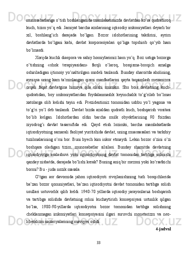 munosabatlariga o’tish boshlanganida mamlakatimizda davlatdan ko’ra qudratliroq
kuch, tizim yo’q edi. Jamiyat barcha azolarining iqtisodiy imkoniyatlari deyarli bir
xil,   boshlang’ich   darajada   bo’lgan.   Bozor   islohotlarining   takdirini,   ayrim
davlatlarda   bo’lgani   kabi,   davlat   korporasiyalari   qo’liga   topshirib   qo’yib   ham
bo’lmasdi.
Xorijda kuchli diaspora va sahiy homiylarimiz ham yo’q. Boz ustiga bozorga
o’tishning   «shok   terapiyasidan»   farqli   o’laroq,   bosqisma-bosqich   amalga
oshiriladigan  ijtimoiy  yo’naltirilgan  modeli  tanlandi.  Bunday  sharoitda  aholining,
ayniqsa uning kam ta’minlangan qismi manfaatlarini qayta taqsimlash mexanizmi
orqali   faqat   davlatgina   himoya   qila   olishi   mumkin.   Shu   bois   davlatning   kuch-
qudratidan,   boy   imkoniyatlaridan   foydalanmaslik   keyinchalik   to’g’rilab   bo’lmas
xatolarga   olib   kelishi   tayin   edi.   Prezidentimiz   tomonidan   ushbu   yo’l   yago na   va
t o’g’ ri   yo’l   deb   tanlandi.   Davlat   bizda   azaldan   qudratli   kuch,   boshqarish   vositasi
bo’lib   kelgan.   Islohotlardan   oldin   barcha   mulk   obyektlarining   90   foizdan
ziyodro g’ i   davlat   tasarrufida   edi.   Qayd   etish   lozimki,   barcha   mamlakatlarda
iqtisodiyotning samarali faoliyat yuritishida davlat, uning muassasalari va tarkibiy
tuzilmalarining o’rni  bor. Buni  hyech kim  inkor etmaydi. Lekin bo zor o’zini  o’zi
boshqara   oladigan   tizim,   munosabatlar   silsilasi.   Bunday   sharoitda   davlatning
iqtisodiyotga   aralashuvi   yoki   iqtisodiyotning   davlat   tomonidan   tartibga   solinishi
qanday nisbatda, dara jada bo’lishi kerak?  Buning aniq bir mezoni yoki ko’rsatkichi
bormi? Bu - juda nozik masala.
O’tgan   asr   davomida   jahon   iqtisodiyoti   rivojlanishining   turli   bosqichlarida
ba’zan   bozor   qonuniyatlari,   ba’zan   iqtisodiyotni   da vlat   tomonidan   tartibga   solish
usullari   ustuvorlik   q ilib   keldi.   1940-70   yillarda   iqtisodiy   jarayonlar ы i   bosh qa rish
va   tartibga   solishda   davlatning   rolini   kuchaytirish   konsepsiyasi   ustunlik   qilgan
bo’lsa,   1980-90-yillarda   iqtisodiyotni   bozor   tomonidan   tartibga   solishning
cheklanmagan   imkoniyatlari   konsepsiyasini   ilgari   suruvchi   monetarizm   va   neo -
liberalizm nazariyalarining mav q yei oshdi.
4-jadval
33