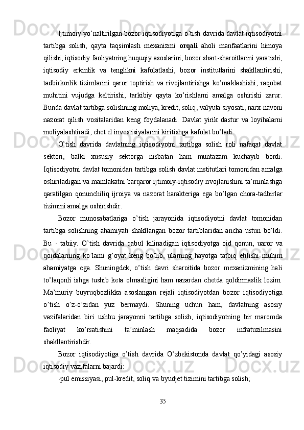 Ijtimoiy yo’naltirilgan bozor iqtisodiyotiga o’tish davrida davlat iqtisodiyotni
tartibga   solish,   qayta   taqsimlash   mexanizmi   orqali   aholi   manfaatlarini   himoya
qilishi, iqtisodiy faoliyatning huquqiy asoslarini, bozor shart-sharoitlarini yaratishi,
iqtisodiy   erkinlik   va   tenglikni   kafolatlashi,   bozor   institutlarini   shakllantirishi,
tadbirkorlik   tizimlarini   qaror   toptirish   va   rivojlantirishga   ko’maklashishi,   raqobat
muhitini   vujudga   keltirishi,   tarkibiy   qayta   ko’rishlarni   amalga   oshirishi   zarur.
Bunda davlat tartibga so lishning moliya, kredit, soliq ,  valyuta siyosati, narx-navoni
nazorat   qilish   vositalaridan   keng   foydalanadi.   Davlat   yirik   dastur   va   loyi hal arni
moliyalashtiradi, chet el investisiyalarini kiritishga kafolat bo’ladi.
O’tish   davrida   davlatning   iqtisodiyotni   tartibga   solish   roli   nafaqat   davlat
sektori,   balki   xususiy   sektorga   nisbatan   ha m   muntazam   kuchayib   bordi.
Iqtisodiyotni davlat tomonidan tartibga solish   davlat institutlar i   tomonidan amalga
oshiriladigan va mamlakatni barqaror ijtimoiy-iqtisodiy rivojlanishini ta’minlashga
qa ratilgan   qonunchiliq   ijroiya   va   nazorat   harakteriga   ega   bo’lgan   chora-tadbirlar
tizimini amalga oshirishdir.
Bozor   munosabatlariga   o’tish   jarayonida   iqtisodiyotni   davlat   tomonidan
tartibga   solishning   a h amiyati   shakllangan   bozor   tartiblaridan   ancha   ustun   bo’ldi.
Bu   -   tabiiy.   O’tish   davrida   qab u l   kilinadigan   iqtisodiyotga   oid   qonun,   u aror   va
qoidalarning   k o’ lami   g’ oyat   keng   bo’lib,   ularning   h ayotga   tatbiq   etilishi   muhim
ahamiyatga   ega.   Shuningde k,   o’tish   davri   sharoitida   bozor   mexanizmining   hali
to’la q onli   ishga   tushib   keta   olmasligini   ham   nazardan   chetda   qoldirmaslik   lozim.
Ma’muriy   buyru q bozlikka   asoslangan   rejali   iqtisodiyotdan   bo zor   iqtisodiyotiga
o’tish   o’z-o’zidan   yuz   bermaydi.   Shuning   uchun   ham,   davlatning   asosiy
vazifalaridan   biri   ushbu   jarayonni   tartibga   solish,   iqtisodiyotning   bir   maromda
faoliyat   ko’rsatishini   ta’minlash   maqsadida   bozor   infratuzilmasini
shakllantirishdir.
Bozor   iqtisodiyotiga   o’tish   davrida   O’zbekistonda   davlat   qo’yidagi   asosiy
iqtisodiy vazifalarni bajardi:
-pul emissiyasi, pul - kredit, soliq va byudjet tizimini tartibga solish;
35