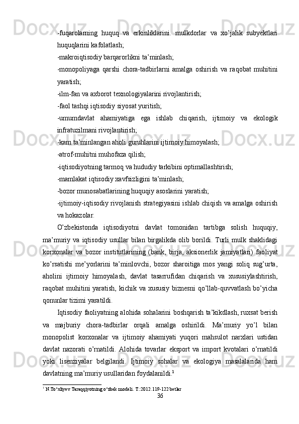 -fu q arolarning   huquq   va   erkinliklarini.   mulkdorlar   va   xo’jalik   subyektlari
huquq l arini kafolatlash;
-makroiqtisodiy barqarorlikni ta’minlash;
-monopoliyaga   qarshi   chora-tadbirlarni   amalga   oshirish   va   ra q obat   mu h itini
yaratish;
-ilm-fan va axborot texnologiyalarini rivojlantirish;
-faol tashqi iqtisodiy siyosat yuritish;
- umumdavlat   ahamiyatiga   ega   ishlab   chi qa rish,   ijtimoiy   va   ekologik
infratuzilmani rivojla n tirish;
-kam ta’minlangan aholi guruhlarini ijtimo iy himoyalash;
-atrof-muhitni muhofaza qilish;
-iqtisodiyotning tarmoq va hududiy tarkibini optimallashtirish;
-mamlakat iqtisodiy xavfsizligini ta’minlash;
-bozor munosabatlarining huquqiy asoslarini yaratish;
-ijtimoiy-iqtisodiy rivojlanish strategiyasini ishlab chiqish va amalga oshirish
va hokazolar.
O’zbekistonda   iqtisodiyotni   davlat   tomonidan   tartibga   solish   huquqiy,
ma’muriy  va   iqtisodiy   usullar   bilan   birgalikda   olib  borildi.  Turli   mulk   shaklidagi
korxonalar   va   bozor   institutlarining   (bank,   birja,   aksionerlik   jamiyatlari)   fao liyat
ko’rsatishi   me’yorlarini   ta’minlovchi,   bozor   sharoitiga   mos   yangi   soliq   sug’urta,
aholini   ijti moiy   himoyalash,   davlat   tasarrufidan   chiqarish   va   xususiylashtirish,
raqobat muhitini yaratish, kichik va xususiy  biznesni  qo’llab-quvvatlash bo’yicha
qonunlar tizimi yaratildi.
Iqtisodiy faoliyatning alohida sohalarini boshqarish ta’kikdlash, ruxsat berish
va   majburiy   chora-tadbirlar   orqali   amalga   oshirildi.   Ma’muriy   yo’l   bilan
monopolist   korxonalar   va   ijtimoiy   ahamiyati   yuqori   mahsulot   narxlari   ustidan
davlat   nazorati   o’rnatildi.   Alo h ida   tovarlar   eksport   va   import   kvotalari   o’ rnatildi
yoki   lisenziyalar   belgilandi.   Ijtimoiy   sohalar   va   ekologiya   masalalarida   ham
davlatning ma’muriy usullaridan foydalanildi. 1
1
 N.To‘xliyev Taraqqiyotning o‘zbek modeli. T.:2012.119-122 betlar
36