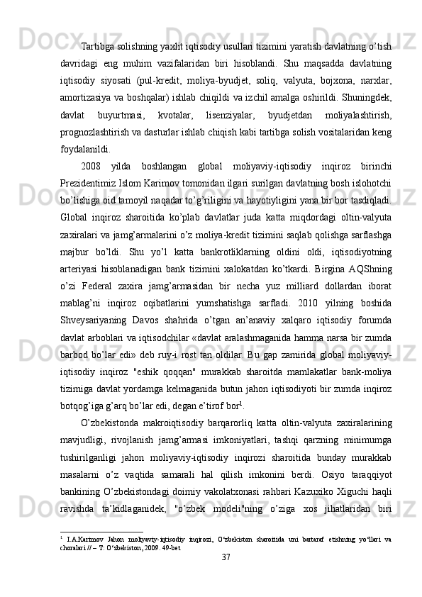 Tartibga solishning yaxlit iqtisodiy usullari tizimini yaratish davlatning o’tish
davridagi   eng   muhim   vazifalaridan   biri   hisoblandi.   Shu   maqsadda   davlatning
iqtisodiy   siyosati   (pul-kredit,   moliya-byudjet,   soliq,   valyuta,   bojxona,   narxlar,
amortizasiya va boshqalar) ishlab chiqildi va izchil amalga oshirildi. Shuningde k,
davlat   buyurtmasi,   kvotalar,   lisenziyalar,   byudjetdan   moliyalashtirish,
prognozlashtirish va dasturlar ishlab chiqish kabi tartibga solish vositalaridan keng
foy dalanildi.
2008   yilda   boshlangan   global   moliyaviy-iqtisodiy   in q iroz   birinchi
Prezidentimiz Islom Karimov tomonidan ilgari surilgan davlatning bosh islohotchi
bo’lishiga oid tamoyil na q adar to’g’riligini va  h ayotiyligini yana bir bor tasdiqladi.
Global   inqiroz   sharoitida   ko’plab   davlatlar   juda   katta   miqdordagi   oltin-valyuta
zaxiralari va jamg’armalarini o’z moliya-kredit tizimini saqlab qolishga sarflashga
majbur   bo’ldi.   Shu   yo’l   katta   bankrotliklarning   oldini   oldi,   iqtisodiyotning
arteriyasi   hisoblanadigan   bank   tizimini   xalokatdan   ko’tkardi.   Birgina   A Q Shning
o’zi   Federal   zaxira   jamg’armasidan   bir   necha   yuz   milliard   dollardan   iborat
mablag’ni   in qiroz   o q ibatlarini   yumshatishga   sarfladi.   2010   yilning   boshida
Shveysariyaning   Davos   sha h rida   o’tgan   an’anaviy   xalqaro   iqtisodiy   forumda
davlat arboblari va iqtisodchilar «davlat aralashmaganida hamma narsa bir zumda
barbod   bo’lar   edi»   deb   ruy - i   rost   tan   oldilar.   Bu   gap   zamirida   global   moliyaviy-
iqtisodiy   inqiroz   "eshik   q o qq an"   murakkab   sharoitda   mamlakatlar   bank-moliya
tizimiga davlat yordamga kelmaganida butun ja h on iqtisodiyoti bir zumda inqiroz
botqo g’ iga g’arq bo’lar edi, degan e’tirof bor 1
.
O’zbekistonda   makroiqtisodiy   barqarorliq   kat ta   oltin-valyuta   zaxiralarining
mavjudligi,   rivojlanish   jamg’armasi   imkoniyatlari,   tashqi   qarzning   minimumga
tushirilganligi   jahon   moliyaviy-iqtisodiy   inqirozi   sharoitida   bunday   murakkab
masalarni   o’z   va q tida   samarali   hal   qilish   imkonini   berdi.   Osiyo   tara qq iyot
bankining O’zbekistondagi  doimiy vakolatxonasi  ra h bari  Kazuxiko  Xiguchi  ha ql i
ravishda   ta’kidlaganide k,   "o’zbek   modeli"ning   o’ziga   xos   jihatlaridan   biri
1
  I.A.Karimov   Jahon   moliyaviy-iqtisodiy   inqirozi,   O‘zbekiston   sharoitida   uni   bartaraf   etishning   yo‘llari   va
choralari // – T: O‘zbekiston, 2009. 49-bet
37