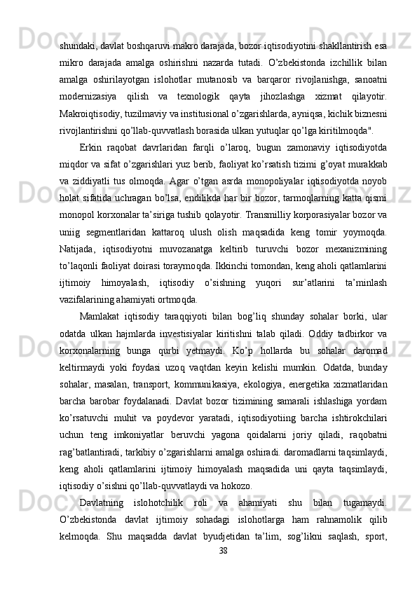 shundaki, davlat boshqaruvi makro darajada, bozor iqtisodiyotini shakllantirish esa
mikro   darajada   amalga   oshirishni   nazarda   tutadi.   O’zbekistonda   izchillik   bilan
amalga   oshirilayotgan   islohotlar   mutanosib   va   bar qa ror   rivojlanishga,   sanoatni
modernizasiya   qilish   va   texnologik   qayta   jihozlashga   xizmat   qilayotir.
Makroiqtisodiy, tuzilmaviy va institusional o’zgarishlarda, ayni q sa, kichik biznesni
rivoj l antirishni qo’llab-quvvatlash borasida ulkan yutu ql ar  qo’ lga kiritilmo q da".
Erkin   raqobat   davrlaridan   farq l i   o’laroq,   bugun   zamonaviy   iqtisodiyotda
mi q dor va sifat o’zgarishlari yuz berib, faoliyat ko’rsatish tizimi   g’ oyat   murakkab
va   ziddiyatli   tu s   olmo q da.   Agar   o’tgan   asrda   monopoliyalar   iqtisodiyotda   noyob
holat   si f atida  uchragan   bo’lsa,   endilikda  har   bir   bozor,   tarmoqlarning  katta   qismi
monopol korxonalar ta’siriga tushib  qo layotir. Transmilliy korporasiyalar bozor va
uniig   segmentlaridan   kattaro q   ulush   olish   maqsadida   keng   tomir   yoymo q da.
Natijada,   iqtisodiyotni   muvozanatga   keltirib   turuvchi   bozor   mexanizmining
to’la q onli faoliyat doirasi toraymo q da. Ikkinchi tomondan, keng aholi qatlamlarini
ijtimoiy   himoyalash,   iqtisodiy   o’sishning   yuqori   sur’atlarini   ta’minlash
vazifalarining ahamiyati ortmo q da.
Mamlakat   iqtisodiy   tara qq iyoti   bilan   bo g’ li q   shunday   sohalar   borki,   ular
odatda   ulkan   h ajmlarda   investisiyalar   kiritishni   talab   qiladi.   Oddiy   tadbirkor   va
korxonalarning   bunga   q urbi   yetmaydi.   Ko’p   hollarda   bu   sohalar   daromad
keltirmaydi   yoki   foydasi   uzo q   va q tdan   keyin   kelishi   mumkin.   Odat da,   bunday
sohalar,   masalan,   transport,   kommuni kasiya,   ekologiya,   energetika   xizmatlaridan
barcha   barobar   foydalanadi.   Davlat   bozor   tizimining   samarali   ishlashiga   yordam
ko’rsatuvchi   mu h it   va   poydevor   yaratadi,   i qt isodiyotiing   barcha   ishtirokchilari
uchun   teng   imkoniyatlar   beruvchi   yagona   qoidalarni   joriy   qiladi,   ra q obatni
ra g’ batlantiradi, tarkibiy o’zgarishlarni amalga oshiradi. daromadlarni ta q simlaydi,
keng   aholi   qatlamlarini   ijtimo iy   himoyalash   maqsadida   uni   qayta   ta q simlaydi,
iqtisodiy o’sishni qo’llab - quvvatlaydi va  hokozo.
Davlatning   islo h otchilik   roli   va   ahamiyati   shu   bilan   tugamaydi.
O’zbekistonda   davlat   ijtimoiy   sohadagi   islo h otlarga   ham   ra h namolik   q ilib
kelmo q da.   Shu   maqsadda   davlat   byudjetidan   ta’lim,   so g’ likni   sa ql ash,   sport,
38 