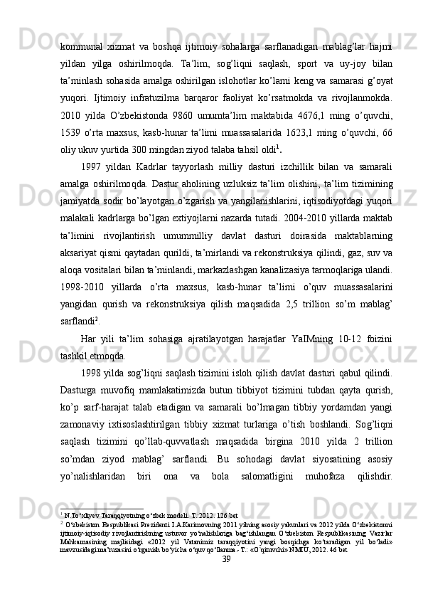 kommunal   xizmat   va   boshqa   ijtimoiy   sohalarga   sarflanadigan   mablag’lar   hajmi
yildan   yilga   oshirilmo q da.   Ta’ l im,   so g’ liqni   saqlash,   sport   va   uy-joy   bilan
ta’minlash so h asida amalga oshirilgan islo h otlar k o’ lami keng va samarasi   g’ oyat
yuqori.   Ijtimoiy   infratuzilma   barqaror   faoliyat   ko’rsatmokda   va   rivojlanmokda.
2010   yilda   O’zbekistonda   9860   umumta’lim   maktabida   4676,1   ming   o’quvchi,
1539   o’rta   maxsus,   kasb -h unar   ta’limi   muassasalarida   1623,1   ming   o’quvchi,   66
oliy ukuv yurtida 300 mingdan ziyod talaba ta h sil  oldi 1
.
1997   yildan   Kadrlar   tayyorlash   milliy   dasturi   izchillik   bilan   va   samarali
amalga   oshirilmo q da.   Dastur   aholining   uzluksiz   ta’lim   olishini,   ta’ lim   tizimining
jamiyatda sodir  bo’layotgan o’zgarish va yangilanishlarini, iqtisodiyotdagi  yuqori
malakali kadrlarga bo’lgan extiyojlarni nazarda tutadi. 2004-2010 yillarda maktab
ta’limini   rivojlantirish   umummilliy   davlat   dasturi   doirasida   maktablarning
aksariyat qismi qaytadan  qu rildi, ta’mirlandi va rekonstruksiya  q ilindi, gaz, suv va
alo q a vositalari bilan ta’minlandi, markazlashgan ka nalizasiya tarmoq l ariga ulandi.
1998-2010   yillarda   o’rta   maxsus,   kasb- h unar   ta’limi   o’q uv   muassasalarini
yangidan   qu rish   va   rekonstruksiya   qilish   maqsadida   2,5   trillion   s o’ m   mablag’
sarflandi 2
.
Har   yili   ta’lim   sohasiga   ajratilayotgan   harajatlar   YaIMning   10-12   foizini
tashkil etmoqda.
1998 yilda so g’ li q ni sa ql ash tizimini isloh   qilish   davlat dasturi   q ab u l   q ilindi.
Dasturga   muvofiq   mamlakatimizda   butun   tibbiyot   tizimini   tubdan   qayta   qu rish,
ko’p   sarf-harajat   talab   etadigan   va   samarali   bo’lmagan   tibbiy   yordamdan   yangi
zamonaviy   ixtisoslashtirilgan   tibbiy   xizmat   turlariga   o’tish   boshlandi.   So g’ li q ni
sa ql ash   tizimini   qo’llab-quvvatlash   maqsadida   birgina   2010   yilda   2   trillion
s o’ mdan   ziyod   mablag’   sarflandi.   Bu   so hod agi   davlat   siyosatining   asosiy
yo’nalishlaridan   biri   ona   va   bola   salomatligini   muhofaza   qi lishdir.
1
 N.To‘xliyev Taraqqiyotning o‘zbek modeli. T.:2012. 126 bet
2
 O‘zbekiston Respublikasi Prezidenti I.A.Karimovning 2011 yilning asosiy yakunlari va 2012 yilda O‘zbekistonni
ijtimoiy-iqtisodiy   rivojlantirishning   ustuvor   yo‘nalishlariga   bag‘ishlangan   O‘zbekiston   Respublikasining   Vazirlar
Mahkamasining   majlisidagi   «2012   yil   Vatanimiz   taraqqiyotini   yangi   bosqichga   ko‘taradigan   yil   bo‘ladi»
mavzusidagi ma’ruzasini o‘rganish bo‘yicha o‘quv qo‘llanma.-T.: «O`qituvchi» NMIU, 2012. 46 bet
39