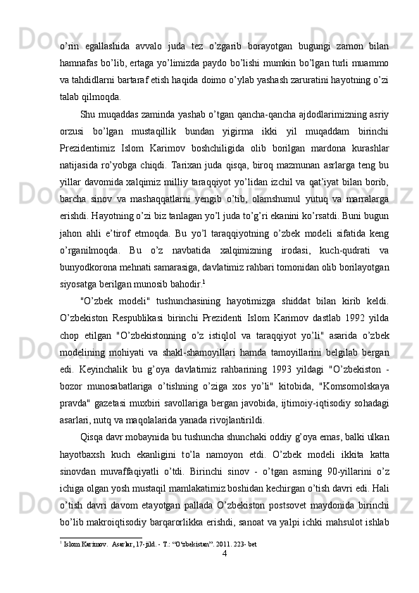 o’rin   egallashida   avvalo   juda   tez   o’zgarib   borayotgan   bugungi   zamon   bilan
hamnafas bo’lib, ertaga yo’limizda paydo bo’lishi mumkin bo’lgan turli muammo
va tahdidlarni bartaraf etish haqida doimo o’ylab yashash zaruratini hayotning o’zi
talab qilmoqda.
Shu muqaddas zaminda yashab o’tgan qancha-qancha ajdodlarimizning asriy
orzusi   bo’lgan   mustaqillik   bundan   yigirma   ikki   yil   muqaddam   birinchi
Prezidentimiz   Islom   Karimov   boshchiligida   olib   borilgan   mardona   kurashlar
natijasida   ro’yobga   chiqdi.  Tarixan   juda   qisqa,   biroq   mazmunan   asrlarga  teng   bu
yillar  davomida xalqimiz milliy taraqqiyot yo’lidan izchil  va qat’iyat  bilan borib,
barcha   sinov   va   mashaqqatlarni   yengib   o’tib,   olamshumul   yutuq   va   marralarga
erishdi. Hayotning o’zi biz tanlagan yo’l juda to’g’ri ekanini ko’rsatdi. Buni bugun
jahon   ahli   e’tirof   etmoqda.   Bu   yo’l   taraqqiyotning   o’zbek   modeli   sifatida   keng
o’rganilmoqda.   Bu   o’z   navbatida   xalqimizning   irodasi,   kuch-qudrati   va
bunyodkorona mehnati samarasiga, davlatimiz rahbari tomonidan olib borilayotgan
siyosatga berilgan munosib bahodir. 1
 
" O’ zbek   modeli"   tushunchasining   ha yotimizga   shiddat   bilan   kirib   keldi.
O’ zbekiston   Respublikasi   birinchi   Prezidenti   Islom   Karimov   dastlab   1992   yilda
chop   etilgan   " O’ zbekistonning   o’ z   isti qlo l   va   tara qq iyot   yo’ li"   asarida   o’ zbek
modelining   mo h iyati   va   shakl-shamoyillari   h amda   tamoyillarini   belgilab   bergan
edi.   Keyinchalik   bu   g’oya   davlatimiz   ra h barining   1993   yildagi   " O’ zbekiston   -
bozor   munosabatlariga   o’ tishning   o’ ziga   xos   y o’ li"   kitobida,   "Komsomol skaya
pravda"   gazetasi   muxbiri   savollariga   bergan   javobida,   ijtimoiy-i q tisodiy   so h adagi
asarlari, nut q   va  ma q olalarida yanada rivojlantirildi.
Q isq a  davr mobaynida bu tushuncha shunchaki oddiy  g’oya   emas, balki ulkan
h ayotbaxsh   kuch   ekanligini   t o’ la   namoyon   etdi.   O’ zbek   modeli   ikkita   katta
sinovdan   muvaffa q iyatli   o’ tdi.   Birinchi   sinov   -   o’ tgan   asrning   90-yillarini   o’ z
ichiga olgan yosh musta q il mamlakatimiz boshidan kechirgan  o’ tish davri edi.  H al i
o’ tish   davri   davom   etayotgan   pallada   O’ zbekiston   postsovet   maydonida   birinchi
b o’ lib makroi q tisodiy bar q arorlikka erishdi, sanoat  va yalpi ichki ma hs ulot ishlab
1
  Islom Karimov.  Asarlar, 17-jild. - T.: “O‘zbekistan”. 2011. 223- bet
4 