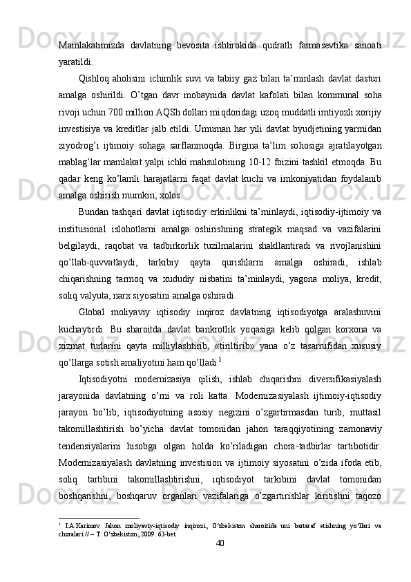 Mamlakatimizda   davlatning   bevosita   ishtirokida   qudratli   farmasevtika   sanoati
yaratildi.
Qish lo q   aholisini   ichimlik   suvi   va   tabiiy   gaz   bilan   ta’minlash   davlat   dasturi
amalga   oshirildi.   O’t ga n   davr   mobaynida   davlat   kafolati   bilan   kommunal   so ha
rivoji uchun 700 million AQSh dollari mi q doridagi uzo q  muddatli imtiyozli xorijiy
investisiya va kreditlar jalb etildi. Umuman har yili davlat byudjetining yarmidan
ziyodro g’ i   ijti moiy   sohaga   sarflanmo q da.   Birgina   ta’lim   so ho siga   ajratilayotgan
mablag’lar mamlakat yalpi ichki mahsulotining 10-12 foizini tashkil etmoqda. Bu
q adar   keng   k o’ lamli   harajatlarni   faqat   davlat   kuchi   va   imkoniyatidan   foydalanib
amalga oshirish mumkin, xolos.
Bundan tashqari  davlat  iqtisodiy erkinlikni  ta’minlaydi, iqtisodiy-ijtimoiy va
institusional   islo h otlarni   amalga   oshirishning   strategik   maqsad   va   vazifalarini
belgilaydi,   ra q obat   va   tadbirkorlik   tuzilmalarini   shakllantiradi   va   rivojlanishini
qo’llab-quvvatlaydi,   tarkibiy   qayta   qu rishlarni   amalga   oshiradi,   ishlab
chiqarishning   tarmoq   va   xududiy   nisbatini   ta’minlaydi,   yagona   moliya,   kre dit,
soliq valyuta, narx siyosatini amalga oshiradi.
Global   moliyaviy   iqtisodiy   inqiroz   davlatning   iqtisodiyotga   aralashuvini
kuchaytirdi.   Bu   sharoitda   davlat   bankrotlik   yo q asiga   kelib   qolgan   korxona   va
xizmat   turlarini   qayta   milliylashtirib,   «tiriltirib»   yana   o’z   tasarrufidan   xususiy
qo’ llarga sotish amaliyotini ham  qo’ lladi. 1
Iqtisodiyotni   modernizasiya   qilish,   ishlab   chiqarishni   diversifikasiyalash
jarayonida   davlatning   o’ rni   va   roli   katta.   Modernizasiyalash   ijtimoiy-iqtisodiy
jarayon   bo’lib,   iqtisodiyotning   asosiy   negizini   o’zgartirmasdan   turib,   muttasil
takomillashtirish   bo’yicha   davlat   tomonidan   jahon   tara qq iyotining   zamonaviy
tendensiyalarini   hisobga   olgan   h olda   ko’riladigan   chora - tadbirlar   tartibotidir.
Modernizasiyalash   davlatning   investision   va   ij timoiy   siyosatini   o’zida   ifoda   etib,
soli q   tartibini   takomillashtirishni,   iqtisodiyot   tarkibini   davlat   tomonidan
boshqarishni,   boshqaruv   organlari   vazifalariga   o’zgartirishlar   kiritishni   taqozo
1
  I.A.Karimov   Jahon   moliyaviy-iqtisodiy   inqirozi,   O‘zbekiston   sharoitida   uni   bartaraf   etishning   yo‘llari   va
choralari // – T: O‘zbekiston, 2009. 63-bet
40
