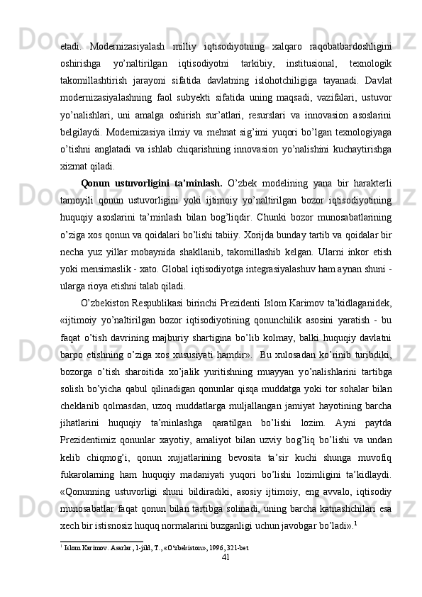 etadi.   Modernizasiyalash   milliy   iqtisodiyotning   xalqaro   ra q obatbardoshligini
oshirishga   yo’naltirilgan   iqtisodiyotni   tarkibiy,   institusional,   texnologik
takomillashtirish   jarayoni   sifatida   davlatning   islo h otchiligiga   tayanadi.   Davlat
modernizasiyalashning   faol   subyekti   sifatida   uning   maqsadi,   vazifalari,   ustuvor
yo’nalishlari,   uni   amalga   oshirish   sur’atlari,   resurslari   va   innovasion   asoslarini
belgilaydi.   Modernizasiya   ilmiy   va   mehnat   si g’ imi   yuqori   bo’lgan   texnologiyaga
o’tishni   anglatadi   va   ishlab   chiqarishning   innovasion   yo’nalishini   kuchaytirishga
xizmat qiladi.
Qonun   ustuvorligini   ta’minlash .   O’zbek   modelining   yana   bir   harakterli
tamoyili   qonun   ustuvorligini   yoki   ijtimoiy   yo’naltirilgan   bozor   iqtisodiyotining
huquqiy   asoslarini   ta’minlash   bilan   bog’liqdir.   Chunki   bozor   munosabatlarining
o’ziga xos qonun va qoidalari bo’lishi tabiiy. Xorijda bunday tartib va  qo idalar bir
necha   yuz   yillar   mobaynida   shakllanib,   takomillashib   kelgan.   Ularni   inkor   etish
yoki mensimaslik - xato. Global iqtisodiyotga integrasiyalashuv ham aynan shuni -
ularga rioya etishni talab qiladi.
O’zbekiston Respublikasi birinchi Prezidenti Islom Karimov ta’kidlaganide k,
«ijtimoiy   yo’naltirilgan   bozor   iqtisodiyotining   qonunchilik   asosini   yaratish   -   bu
faqat   o’tish   davrining   majburiy   shartigina   bo’lib   kolmay,   balki   huquqiy   davlatni
barpo   etishning   o’ziga   xos   xususiyati   hamdir».     Bu   xulosadan   ko’rinib   turibdiki,
bozorga   o’tish   sharoitida   xo’jalik   yuritishning   muayyan   y o’ na lishlari ni   tartibga
solish bo’yicha   q ab u l   q ilinadigan qonunlar   q is q a muddatga yoki  tor  sohalar bilan
cheklanib   q olmasdan,   uzoq   muddatlarga   muljallangan   jamiyat   hayotining   barcha
jihatlarini   huquqiy   ta’minlashga   qaratilgan   bo’lishi   lozim.   Ayni   paytda
Prezidentimiz   qonunlar   xayotiy,   amaliyot   bilan   uzviy   bo g’ liq   bo’lishi   va   undan
kelib   chiqmo g’ i,   qonun   xujjatlarining   bevosita   ta’sir   kuchi   shunga   muvofiq
fukarolarning   ham   huquqiy   madaniyati   yuqori   bo’lishi   lozimligini   ta’kidlaydi.
«Qonunning   ustuvorligi   shuni   bildiradiki,   asosiy   ijtimoiy,   eng   avvalo,   iqtisodiy
munosabatlar  fa q at   qonun  bilan  tartibga   solinadi,  uning  barcha  katnashchilari  esa
xech bir istisnosiz huquq normalarini buzganligi uchun javobgar bo’ladi». 1
1
  Islom Karimov. Asarlar, 1-jild, T., «O‘zbekiston», 1996, 321-bet 
41