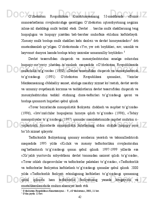 O’zbekiston   Respublikasi   Konstitusiyasining   53-moddasida   «Bozor
munosabatlarini   rivojlantirishga   qaratilgan   O’zbekiston   iqtisodiyotining   negizini
xilma-xil   shakldagi   mulk   tashkil   etadi.   Davlat   ...   barcha   mulk   shakllarining   teng
huquq l igini   va   huquqiy   jixatdan   bab - barobar   muhofaza   etilishini   kafolatlaydi.
Xususiy   mulk   boshqa   mulk   shakllari   kabi   daxleiz   va   davlat   himoyasidadir» 1
  deb
mustaxkamlab qo’yilgan. O’zbekistonda «Yer, yer osti boyliklari, suv, usimlik va
hayvonot dunyosi hamda boshqa tabiiy zaxiralar umummilliy boylikdir». 2
Davlat   tasarrufidan   chiqarish   va   xususiylashtirishni   amalga   oshirishni
huquqiy-me’yoriy   ji hatdan   ta’minlash   maqsadida   «O’zbekiston   Respublikasida
mulkchilik to’g’risida»  (1990), «Davlat  ta sarrufidan  chiqarish  va xususiylashtrish
to’g’risida»gi   (1991)   O’zbekiston   Respublikasi   qonunlari,   Vazirlar
Maxkamasining «Mahalliy sanoat, aholiga maishiy xizmat ko’rsatish, davlat savdo
va umumiy ovqatlanish korxona va tashkilotlarini davlat tasarrufidan chiqarish va
xususiylashtirishni   tashkil   etishning   chora-tadbirlari   to’g’risida»gi   qarori   va
boshqa qonunosti hujjatlari qabul qilindi.
«Tovar   bozorlarida   monopolistik   faoliyatni   cheklash   va   raqobat   to’g’risida»
(1996),   «Iste’molchilar   huquqlarini   himoya   qilish   to’g’risida»   (1996),   «Tabiiy
monopoliyalar to’g’risida»gi (1997) qonunlar mamlakatimizda raqobat muhitini ri -
vojlantirish,   bozorlarda   monopolistik   holatlarning   oldini   olishda   huquqiy   asos
bo’lib xizmat qilayotir.
Tadbirkorlik   faoliyatining   qonuniy   asoslarini   yaratish   va   takomillashtirish
maqsadida   1995   yilda   «Kichik   va   xususiy   tadbirkorlikni   rivojlantirishni
rag’batlantirish   to’g’risida»gi   qonun   qabul   qilindi.   1997-1999   yillarda   esa
«Xo’jalik   yurituvchi   subyektlarni   davlat   tomoni dan   nazorat   qilish   to’g’risida»,
«Tovar  ishlab   chiqaruvchilar  va  tadbirkorlar  palatalari  to’g’risi da»,  «Tadbirkorlik
va   tadbirkorlar   faoliyatini   kafolatlash   to’g’risida»gi   qonunlar   qabul   qilindi.   2000
yilda   «Tadbirkorlik   faoliyati   erkinligining   kafolatlari   to’g’risida»gi   qonunning
qabul   qilinishi   ham   tadbirkorlik   faoliyatining   yanada   kengayishi   va
mustahkamlanishida muhim ahamiyat kasb etdi.
1
  O`zbekiston Respublikasi Konstitutsiyasi. - T., «O‘zbekiston», 2003, 11-bet.
2
 O‘sha joyda. 12-bet
42