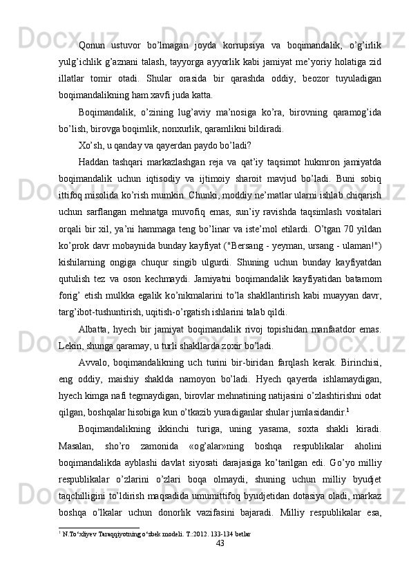 Qonun   ustuvor   bo’lmagan   joyda   korrupsiya   va   boqimandalik,   o’g’irlik
yulg’ichlik   g’aznani   talash,   tayyorga   ayyorlik   kabi   jamiyat   me’yoriy   holatiga   zid
illatlar   tomir   otadi.   Shular   orasida   bir   qarashda   oddiy,   beozor   tuyuladigan
boqimandalikning ham xavfi juda katta.
Boqimandalik,   o’zining   lug’aviy   ma’nosiga   ko’ra,   birovning   qaramog’ida
bo’lish, birovga boqimlik, nonxurlik, qaramlikni bildiradi.
Xo’sh, u qanday va  q ayerdan paydo bo’ladi?
H addan   tashqari   markazlashgan   reja   va   q at’iy   ta q simot   hukmron   jamiyatda
boqimandalik   uchun   iqtisodiy   va   ijtimoiy   sharoit   mavjud   bo’ladi.   Buni   sobiq
ittifoq misolida ko’rish mumkin. Chunki, moddiy ne’matlar ularni ishlab chiqarish
uchun   sarflangan   mehnatga   muvofiq   emas,   sun’iy   ravishda   ta q simlash   vositalari
orqali   bir   xil, ya’ni  hammaga  teng  bo’linar  va  iste’mol   etilardi.  O’tgan  70 yildan
ko’prok davr mobaynida bunday kayfiyat ("Bersang - yeyman, ursang - ulaman!")
kishilarning   ongiga   chu q ur   singib   ulgurdi.   Shuning   uchun   bunday   kayfiyatdan
qutulish   tez   va   oson   kechmaydi.   Jamiyatni   boqimandalik   kayfiyatidan   batamom
fori g’   etish  mulkka  egalik  k o’ nikmalarini  t o’l a  shakllantirish  kabi   muayyan   davr,
tar g’ ibot-tushuntirish, u q itish- o’ rgatish ishlarini talab  q ildi.
Albatta,   h yech   bir   jamiyat   boqimandalik   rivoj   topishidan   manfaatdor   emas.
Lekin, shunga  q aramay, u turli shakllarda zoxir bo’ladi.
Avvalo,   boqimandalikning   uch   turini   bir-biri dan   farqlash   kera k.   Birinchisi,
eng   oddiy,   maishiy   shaklda   namoyon   bo’ladi.   H yech   q ayerda   ishlamaydigan,
hyech kimga nafi tegmaydigan, birovlar mehnatining natijasini o’zlashtirishni odat
qilgan, boshqalar hisobiga kun o’tkazib yuradiganlar shular jumlasidandir. 1
Boqimandalikning   ikkinchi   turiga,   uning   yasama,   soxta   shakli   kiradi.
Masalan,   sho’ro   zamonida   «o g’ alar»ning   boshqa   respublikalar   a hol ini
boqimandalikda   ayblashi   davlat   siyosati   darajasiga   ko’tarilgan   edi.   G o’ yo   milliy
respublikalar   o’zlarini   o’zlari   boqa   olmaydi,   shuning   uchun   milliy   byudjet
ta q chilligini t o’ ldirish maqsadida umumittifoq byudjetidan dotasiya oladi, markaz
boshqa   o’ lkalar   uchun   donorlik   vazifasini   bajaradi.   Milliy   res publikalar   esa,
1
 N.To‘xliyev Taraqqiyotning o‘zbek modeli. T.:2012. 133-134 betlar
43
