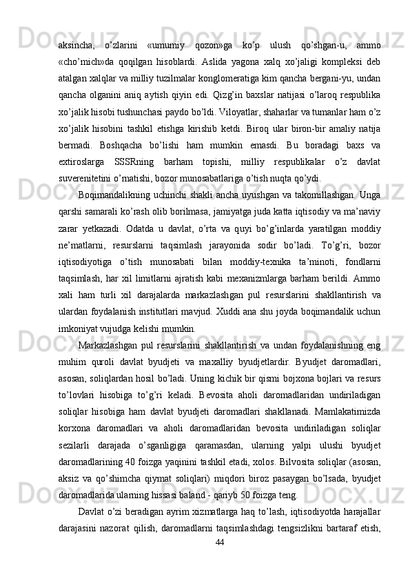 aksincha,   o’zlarini   «umumiy   q ozon»ga   ko’p   ulush   qo’shgan-u,   ammo
«ch o’ mich»da   q oqilgan   hi soblardi.   Aslida   yagona   xalq   xo’jaligi   kompleksi   deb
atalgan xal ql ar va milliy tuzilmalar konglomeratiga kim qancha bergani-yu, undan
qancha   olganini   aniq   aytish   q iyin   edi.   Qi z g’ in   baxslar   natijasi   o’laroq   respublika
xo’jalik hisobi tushunchasi paydo bo’ldi. Viloyatlar, shaharlar va tumanlar ham o’z
xo’jalik   hisobini   tashkil   etishga   kirishib   ketdi.   Biro q   ular   biron-bir   amaliy   natija
bermadi.   Boshqacha   bo’lishi   ham   mumkin   emasdi.   Bu   boradagi   baxs   va
extiroslarga   SSSRning   bar h am   topishi,   milliy   respublikalar   o’z   davlat
suverenitetini  o’ rnatishi, bozor munosabatlariga o’tish nu q ta qo’ydi.
Boqimandalikning uchinchi  shakli  ancha uyushgan  va takomillashgan.  Unga
qarshi samarali ko’rash olib borilmasa, jamiyatga juda katta iqtisodiy va ma’naviy
zarar   yetkazadi.   Odatda   u   davlat,   o’rta   va   q u yi   b o’g’ inlarda   yaratilgan   moddiy
ne’matlarni,   resurslarni   ta q simlash   jarayonida   sodir   bo’ladi.   To’g’ri,   bozor
iqtisodiyotiga   o’tish   munosabati   bilan   moddiy-texnika   ta’minoti,   fondlarni
ta q simlash,   har   xil   limitlarni   ajratish   kabi   mexanizmlarga   barham   berildi.   Ammo
xali   ham   turli   xil   darajalarda   markazlash g a n   pul   resurslarini   shakllantirish   va
ulardan foydalanish institutlari mavjud. Xuddi ana shu joyda boqimandalik uchun
imkoniyat vujudga kelishi mumkin.
Markazlashgan   pul   resurslarini   shakllantirish   va   undan   foydalanishning   eng
muhim   q uroli   d avlat   byudjeti   va   maxalliy   byudjetlardir.   Byudjet   daromadlari,
asosan, soli q lardan hosil bo’ladi. Uning kichik bir qismi bojxona bojlari va re surs
t o’ lovlari   hisobiga   to’g’ri   keladi.   Bevosita   aholi   daromadlaridan   undiriladigan
soli ql ar   hisobiga   ham   davlat   byudjeti   daromadlari   shakllanadi.   Mamlakatimizda
korxona   daromadlari   va   aholi   daromadlaridan   bevosita   undiriladigan   so li ql ar
sezilarli   darajada   o’ sganligiga   q aramasdan,   ularning   yalpi   ulushi   byudjet
daromadlarining 40 foizga   yaqinini   tashkil etadi, xolos. Bilvosita soli ql ar (asosan,
aksiz   va   qo’ shimcha   qiymat   soliqlari)   mi q dori   biroz   pasaygan   bo’lsada,   byudjet
daromadlarida ularning hissasi baland -  q ariyb 50 foizga  te ng.
Davlat  o’zi beradigan ayrim  xizmatlarga haq to’lash, iqtisodiyotda harajallar
darajasini   na zora t   qilish,   daromadlarni   ta q simlashdagi   tengsizlikni   bartaraf   etish,
44