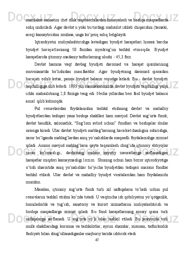 mamlakat sanoatini chet ellik raqobatchilardan himoyalash va boshqa maq sadlarda
soliq u n diriladi. Agar davlat u yoki bu turdagi mahsulot ishlab chiqarishni (tamaki,
aroq) kamaytirishni xox l asa, unga ko’proq soliq belgilaydi.
Iqtisodiyotni   moliyalashtirishga   ketadigan   byud jet   harajatlari   hissasi   barcha
byudjet   h a r a j a t l a rining   50   foizdan   ziyodro g’ ini   tashkil   e t m o q d a .   Byudjet
harajatlarida ijtimoiy-madaniy tadbirlarning ulushi - 45,3 foiz.
Davlat   hamma   va q t   davlag   byudjeti   daromad   v a   harajat   qismlarining
muvozanatda   bo’lishidan   m a n faatdor.   Agar   byudjetning   daromad   qismidan
h a r a jati   oshib   ketsa,   passiv   byudjet   balansi   vujudga   keladi.   Bu   -   davlat   byudjeti
ta q chilligiga olib keladi. 1995 yili mamlakatimizda davlat byudjeti ta q chilligi yalpi
ichki mahsulotning 2,8 foiziga teng edi. Necha yillardan beri faol byudjet balan s i
a m a l   q ilib kelmo q da.
Pul   resurelaridan   foydalanishni   tashkil   etishning   davlat   va   ma h alliy
byudjetlaridan tashqari yana boshqa shakllari ham mavjud. Davlat sug’urta fondi,
davlat   bandli k,   salomatli k,   "Sog’lom   avlod   uchun ”   fondlari   va   boshqalar   shular
sirasiga kiradi. Ular davlat byudjeti mablag’larining  h a r a k a t chanligini oshirishga,
zarur bo’lganda mablag’lardan aniq yo’nalishlarda maqsadli foydalanishga xiz m a t
qiladi.   Ammo   mavjud   mablag’larni   qayta   ta q simlash   cho g’ ida   ijtimoiy   e h tiyojlar
z a r a r   k o’ rmas l i g i ,   davlatning   muhim   xayotiy   zaruratlariga   sarflanadigan
harajatlar mi q dori kamaymasligi   l o z i m .   Shuning uchun ham bozor iqtisodiyotiga
o’tish   sharoitida   aniq   yo’nalishlar   bo’yicha   byudjetdan   tashqari   maxsus   fondlar
tashkil   etiladi.   Ular   davlat   va   ma h alliy   byudjet   vositalaridan   ham   foydalanishi
mumkin.
Masalan,   ijtimoiy   sug’urta   fondi   turli   xil   nafaqalarni   to’lash   uchun   pul
resurelarini tashkil etishni ko’zda tutadi. U va q tincha ish  qo biliyatini y o’q otganli k,
homiladorlik   va   tu g’ ish,   sanatoriy   va   kurort   xizmatlarini   moliyalashtirish   va
boshqa   maqsadlarga   xizmat   qiladi.   Bu   fond   harajatlarining   asosiy   qismi   turli
nafaqalarga   sarflanadi.   U   sug’urta   yo’li   bilan   tashkil   etiladi.   Bu   jarayonda   turli
mulk   shakllaridagi   korxona   va   tashkilotlar,   ayrim   shaxslar,   xususan,   tadbirkorlik
faoliyati bilan shu g’ ullanadiganlar majburiy tarzda ishtirok etadi.
45