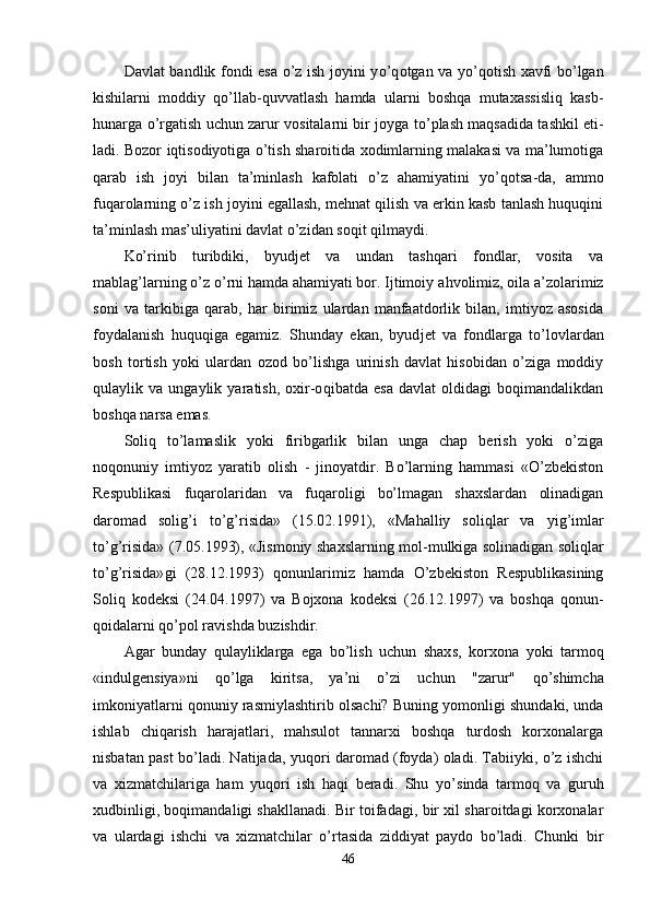 Davlat bandlik fondi esa o’z ish joyini y o’q otgan va y o’q otish xavfi bo’lgan
kishilarni   moddiy   qo’llab-quvvatlash   hamda   ularni   boshqa   mutaxassisliq   kasb-
h unarga   o’ rgatish uchun zarur vositalarni bir joyga t o’ plash maqsadida tashkil eti -
ladi. Bozor iqtisodiyotiga o’tish sharoitida xodimlarning malakasi va ma’lumotiga
q arab   ish   joyi   bilan   ta’minlash   kafolati   o’z   ahamiyatini   y o’q otsa-da,   ammo
fu q arolarning o’z ish joyini egallash, mehnat qilish va erkin kasb tanlash huquqini
ta’minlash mas’uliyatini davlat o’zidan so q it qilmaydi.
Ko’rinib   turibdiki,   byudjet   va   undan   tashqari   fondlar,   vosita   va
mablag’larning o’z  o’ rni hamda ahamiyati bor. Ijtimoiy a h volimiz, oila a’zolarimiz
soni   va   tarkibiga   qa rab,   h ar   birimiz   ulardan   manfaatdorlik   bilan,   imtiyoz   asosida
foydalanish   huquqiga   egamiz.   Shunday   ekan,   byud jet   va   fondlarga   t o’ lovlardan
bosh   tortish   yoki   ulardan   ozod   bo’lishga   urinish   davlat   hisobidan   o’ziga   moddiy
q ulaylik   va   ungaylik   yaratish,   oxir-o q ibatda   esa   davlat   oldidagi   boqimandalikdan
boshqa narsa emas.
Soli q   to’lamaslik   yoki   firibgarlik   bilan   unga   chap   berish   yoki   o’ziga
noqonuniy   imtiyoz   yaratib   olish   -   jinoyatdir.   Bo’larning   hammasi   «O’zbekiston
Respublikasi   fu q arolaridan   va   fu q aroligi   bo’lmagan   shaxslardan   olinadigan
daromad   soli g’ i   to’g’risida»   (15.02.1991),   «M ah alliy   soli q lar   va   yi g’ imlar
to’g’risida» (7.05.1993), «Jismoniy shaxslarning mol - mulkiga solinadigan soli q lar
to’g’ri sida» gi   (28.12.1993)   qonunlarimiz   hamda   O’zbekiston   Respublikasining
Soli q   kodeksi   (24.04.1997)   va   Bojxona   kodeksi   (26.12.1997)   va   boshqa   qo n un-
qoidalarni  q o’pol ravishda buzishdir.
Agar   bunday   q ulayliklarga   ega   bo’lish   uchun   shax s ,   korxona   yoki   tarmoq
«indulgensiya»ni   qo’ lga   kiritsa,   ya’ni   o’zi   uchun   "zarur"   qo’ shimcha
imkoniyatlarni qonuniy rasmiylashtirib olsachi? Buning yomonligi shundaki, unda
ishlab   chiqa rish   harajatlari,   mahsulot   tannarxi   boshqa   turdosh   korxonalarga
nisbatan past bo’ladi. Natija da ,   yuqori daromad (foyda) oladi. Tabiiyki, o’z ishchi
va   xizmatchilariga   ham   yuqori   ish   haqi   beradi.   Shu   y o’ sinda   tarmoq   va   guru h
xudbinligi, boqimandaligi shakllanadi. Bir toifadagi, bir xil sharoitdagi korxonalar
va   ulardagi   ishchi   va   xizmatchilar   o’rtasida   ziddiyat   paydo   bo’ladi.   Chunki   bir
46