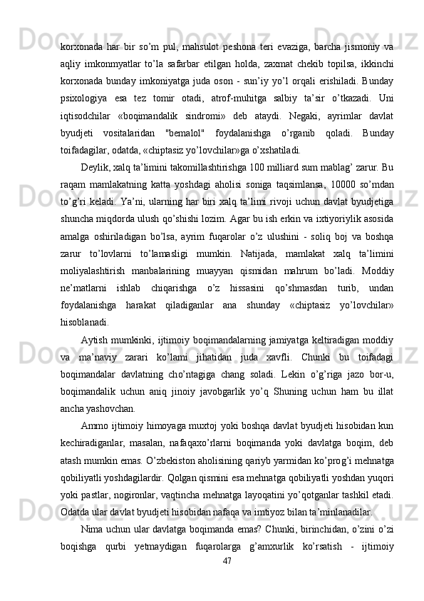 korxonada   har   bir   s o’ m   pul,   mahsulot   pe shona   teri   evaziga,   barcha   jismoniy   va
a q liy   imkonmyatlar   to’la   safarbar   etilgan   h olda,   zaxmat   chekib   topilsa,   ikkinchi
korxonada   bunday   imkoniyatga   juda   oson   -   sun’iy   yo’l   orqali   erishiladi.   Bunday
psixologiya   esa   tez   tomir   otadi,   atrof-mu h itga   salbiy   ta’sir   o’tkazadi.   Uni
iqtisodchilar   «boqimandalik   sindromi»   deb   ataydi.   Negaki,   ayrimlar   davlat
byudjeti   vositalaridan   "bemalol"   foydalanishga   o’ rganib   q oladi.   Bunday
toifadagilar, odatda, «chiptasiz yo’lovchilar»ga  o’ xshatiladi.
Deyli k,  xalq ta’limini takomillashtirishga 100 milliard sum mablag’ zarur. Bu
ra q am   mamlakatning   katta   yoshdagi   aholisi   soniga   taqsimlansa,   10000   s o’ mdan
to’g’ri   keladi.   Ya’ni,   ularning   har   biri   xalq   ta’limi   rivoji   uchun   davlat   byudjetiga
shuncha mi q dorda ulush qo’shishi lozim. Agar bu ish erkin va ixtiyoriylik asosida
amalga   oshiriladigan   bo’lsa,   ayrim   fu q arolar   o’z   ulushini   -   soliq   boj   va   boshqa
zarur   t o’ lovlarni   to’lamasligi   mumkin.   Natijada,   mamlakat   xalq   ta’limini
moliyalashtirish   manbalarining   muayyan   qismidan   ma h rum   bo’ladi.   Moddiy
ne’matlarni   ishlab   chiqarishga   o’z   hissasini   qo’shmasdan   turib,   undan
foydalanishga   harakat   qiladiganlar   ana   shunday   «chiptasiz   yo’lovchilar»
hisoblanadi.
Aytish  mumkinki,  ijtimoiy  boqimandalarning jamiyatga  keltiradigan  moddiy
va   ma’naviy   zarari   k o’ lami   ji h atidan   juda   xavfli.   Chunki   bu   toifadagi
boqimandalar   davlatning   ch o’ ntagiga   chang   soladi.   Lekin   o’g’ riga   jazo   bor - u,
boqimandalik   uchun   aniq   jinoiy   javobgarlik   yo’q   Shuning   uchun   ham   bu   illat
ancha yashovchan.
Ammo ijtimoiy himoyaga muxtoj yoki boshqa davlat byudjeti hisobidan kun
kechiradiganlar,   masalan,   nafaqax o’ rlarni   boqimanda   yoki   davlatga   boqim,   deb
atash mumkin emas. O’zbekiston aholisining  q ariyb yarmidan ko’pro g’ i mehnatga
qobiliyatli yoshdagilardir.  Q olgan qismini esa mehnatga  q obiliyatli yoshdan yuqori
yoki pastlar, nogironlar, va q tincha mehnatga layo q atini y o’q otganlar tashkil etadi.
Odatda ular davlat byudjeti hisobidan nafaqa va imtiyoz bilan ta’minlanadilar.
Nima uchun ular davlatga boqimanda emas? Chun ki ,   birinchidan, o’zini o’zi
bo q ishga   q urbi   yetmaydigan   fu q arolarga   g’ amxurlik   ko’rsatish   -   ijtimo iy
47