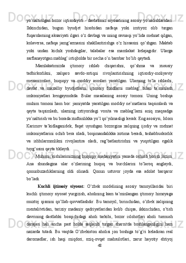 yo’naltirilgan bozor   iqtisodiyoti  -  davlatimiz  siyosatining  asosiy   yo’nalishlaridan.
Ikkinchidan,   bugun   byudjet   hisobidan   nafaqa   yoki   imtiyoz   olib   turgan
fu q arolarning aksariyati ilgari o’z davlagi va uning ravna q i yo’lida mehnat qilgan,
kolaversa ,   nafaqa   jamg’armasini   shakllantirishga   o’z   hissasini   qo’shgan.   Maktab
yoki   undan   kichik   yoshdagilar,   talabalar   esa   mamlakat   kelajagidir.   Ularga
sarflanayotgan mablag’ isti q bolda bir necha  o’ n barobar bo’lib qaytadi.
Mamlakatimizda   ijtimoiy   ishlab   chiqarishni,   qo’shma   va   xususiy
tadbirkorlikni,   xalqaro   savdo-sotiqni   rivojlantirishning   iqtisodiy-moliyaviy
mexanizmlari,   huquqiy   va   moddiy   asoslari   yaratilgan.   Ularning   to’la   ishlashi,
davlat   va   ma xalliy   byudjetlarni,   ijtimoiy   fondlarni   mablag’   bilan   ta’minlash
imkoniyatlari   kengaymokda.   B u lar   masalaning   asosiy   tomoni.   Uning   boshqa
muhim   tomoni   ham   bor:   jamiyatda   yaratilgan   mod di y   ne’matlarni   ta q simlash   va
q a y ta   ta q simlash,   ularning   ixtiyoridagi   vosita   va   mablag’larni   aniq   maqsadga
yo’naltirish va bu borada xudbinlikka yo’l qo’yilmasligi kera k.  Eng asosiysi, Islom
Karimov   ta’kidlaganide k,   faqat   uyushgan   bozorgina   xalqning   ijodiy   va   mehnat
imkoniyatlarini   ochib   bera   oladi,   boqimandalikka   xotima   beradi,   tashabbuskorlik
va   ishbilarmonlikni   rivojlantira   oladi,   ra g’ batlantirishni   va   yuqotilgan   egalik
tuy g’ usini qayta tiklaydi.
Muhimi, kishilarimizning huquqiy madaniyatini yanada oshirib borish lozim.
Ana   shundagina   ular   o’zlarining   huquq   va   burchlarini   to’laroq   anglaydi,
qonunbuzarliklarning   oldi   olinadi.   Qonun   ustuvor   joyda   esa   adolat   barqaror
bo’ladi.
Kuchli   ijtimoiy   siyosat :   O’zbek   modelining   asosiy   tamoyillaridai   biri
kuchli   ijtimoiy   siyosat   yurgizish,   aholinin g   kam   ta’minlangan   ijtimoiy   himoya ga
muxtoj   qismini   qo’llab-quvvatlashdir.   Bu   tamoyil,   birinchidan,   o’zbek   xa lq ining
mentalitetidan,   tarixiy   madaniy   qa driyatlaridan   kelib   chiqsa,   ikkinchidan,   o’tish
davri ning   dastlabki   bosqichidagi   aholi   tarkibi,   bozor   islo h otlari   aholi   turmush
darajasi   hal i   ancha   past   h olda   sa ql anib   turgan   sharoitda   boshlanganligini   ham
nazarda   tutadi.   Bu   va qt da   O’zbekiston   aholisi   jon   boshiga   t o’g’ ri   keladiran   real
daromadlar,   ish   haqi   mi q dori,   ozi q -ovqat   mahsulotlari,   zarur   h ayotiy   e h tiyoj
48 