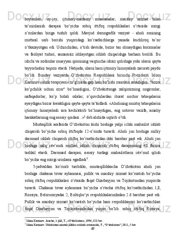 buyumlari,   uy-joy,   ijtimoiy-madaniy   muassasalar,   maishiy   xizmat   bilan
ta’minlanish   darajasi   bo’yicha   sobiq   ittifoq   rsspublikalari   o’rtasida   oxirgi
o’ rinlardan   biriga   tushib   qoldi.   Mavjud   demografik   vaziyat   -   aholi   sonining
muttasil   usib   borishi   yuqoridagi   ko’rsatkichlarga   yanada   kuchliroq   ta’sir
o’tkazayotgan  edi.  Uchinchidan,  o’tish  davrida,  bozor   tan olmaydigan  korxonalar
va   fao liyat   turlari,   samarasiz   ishlayotgan   ishlab   chiqarishga   barham   berildi.   Bu
ishchi va xodimlar muayyan qismining va q tincha ishsiz  q olishiga yoki ularni   qayta
tayyorlashni ta q ozo etardi. Natijada, ularni ham ijtimoiy himoyalash zarurati paydo
bo’ldi.   Bunday   vaziyatda   O’zbekiston   Respublikasi   birinchi   Prezidenti   Islom
Karimov «shok terapiyasi» to’g’risida gap ham bo’lishi mumkin emasligini, "bozor
ko’pchilik   uchun   ozor"   bo’lmasligini,   O’zbekistonga   xalqimizning   nogironlar,
nafaqadorlar,   ko’p   bolali   oilalar,   o’quvchilardan   iborat   nochor   taba q alarini
ayaydigan bozor kerakligini qayta-qayta ta’kidladi. «Aholining muxtoj taba q alarini
ijtimoiy   himoyalash   sira   kechi k tirib   bo’lmaydigan,   eng   ustuvor   vazifa,   amaliy
harakatlarning eng asosiy qoidasi...» 1
 deb alo h ida u q tirib  o’ tdi.
Mustaqillik   arafasida   O’zbekiston   kishi   boshiga   yalpi   ichki   mahsulot   ishlab
chiqarish   bo’yicha   sobiq   ittifoqda   12- o’ rinda   turardi.   Aholi   jon   boshiga   milliy
daromad   ishlab   chiqarish   ittifoq   ko’rsatkichidan   ikki   barobar   past   edi.   Aholi   jon
boshiga   xalq   iste’moli   mollari   ishlab   chiqarish   ittifoq   darajasining   40   foizini
tashkil   etardi.   Daromad   darajasi,   asosiy   turdagi   mahsulotlarni   iste’mol   qilish
bo’yicha eng oxirgi urinlarni egadladi 2
.
5-jadvaldan   ko’rinib   turibdiki,   mustaqillikkacha   O’zbekiston   aholi   jon
boshiga   chakana   tovar   aylanmasi,   pullik   va   maishiy   xizmat   ko’rsatish   bo’yicha
sobiq   ittifoq   respublikalari   o’rtasida   faqat   Ozarbayjon   va   Tojikistondan   yuqorida
tu rardi.   Chakana   tovar   aylanmasi   bo’yicha   o’rtacha   itti foq   ko’rsatkichidan   1,8,
Rossiya,  Belorussiyadai  2, Boltiqbo’yi  respublikalarinikidan 2.6 barobar  past  edi.
Pullik   va   maishiy   xizmat   ko’rsatish   bo’yicha   ham   respublikamiz   ko’rsatkichlari
faqat   Ozarbayjon   va   Tojikistonnikidan   yuqori   bo’lib.   sobiq   ittifoq   Rossiya,
1
 Islom Karimov. Asarlar, 1-jild, T., «O‘zbekiston», 1996, 323-bet.
2
 Islom Karimov. Uzbekiston mustak,illikka erishish ostonasida, T., “O‘zbekiston”, 2011, 5-bet
49 