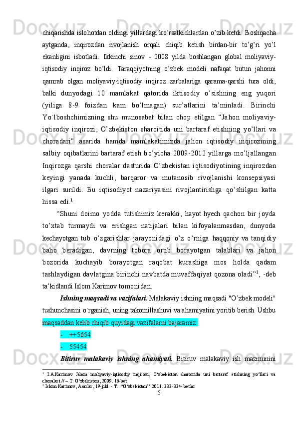 chi q arishda islo ho tdan oldingi yillardagi k o’ rsatkichlardan   o’ zib ketdi. Bosh q acha
aytganda,   in q irozdan   rivojlanish   or q ali   chi q ib   ketish   birdan-bir   t o’g’ ri   y o’ l
ekanligini   isbotladi.   Ikkinchi   sinov   -   2008   yil da   boshlangan   global   moliyaviy-
i q tisodiy   in q iroz   b o’ ldi.   Tara qq iyotning   o’ zbek   modeli   nafa q at   butun   ja ho nni
q amrab   olgan   moliyaviy-i q tisodiy   in q i roz   zarbalariga   q arama- q arshi   tura   oldi,
balki   dunyodagi   10   mamlakat   qatorida   iktisod i y   o’ sishning   eng   yu qo ri
(yiliga   8 - 9   foizdan   k a m   b o’ lmagan)   sur’atlarini   ta’minladi.   Birinchi
Yo`lboshch i mizning   shu   munosabat   bilan   chop   etilgan   “Ja h o n   moliyaviy-
i q tisodiy   inqirozi,   O’ zbekiston   sh aroitida   uni   bartaraf   etishning   y o’ llari   va
choradari”   asarida   h amda   mamlakatimizda   ja h on   i q tisodiy   in q irozining
salbiy   oqibatlarini   bartaraf   etish   b o’ yicha   2009 - 2012   yillarga   m o’ ljallangan
Inqirozga   q arshi   choralar   dasturida   O’ zbekistan   i q tisodiyotining   in q irozdan
keyingi   yanada   kuchli,   barqaror   va   mutanosib   rivojlanishi   konsepsiyasi
ilgari   surildi.   Bu   i qt isodiyot   nazariyasini   rivojlantirishga   qo’ shilgan   katta
h issa edi. 1
“Shuni   doimo   yo d da   tutishimiz   kerakki,   h ayot   h yech   qachon   bir   joyda
t o’ xtab   turmaydi   va   erishgan   natijalari   bilan   kifoyalanmasdan,   dunyoda
kechayotgan   tub   o’ zgarishlar   jarayonidagi   o’ z   o’ rniga   h a qq oniy   va   tan qi diy
ba h o   beradigan,   davrning   tobora   ortib   borayotgan   talablari   va   ja h on
bozorida   kuchayib   borayotgan   ra qo bat   kurashiga   mos   ho lda   qadam
tashlaydigan davlatgina birinchi navbatda muvaffa q iyat qozona oladi” 2
,  - deb
ta’kidlandi Islom Karimov  tomonidan.
Ishning maqsadi va vazifalari.  Malakaviy ishning maqsadi  "O’zbek modeli"
tushunchasini o`rganish, uning  takomillashuvi va ahamiyatini yoritib berish. Ushbu
maqsaddan kelib chiqib  quyidagi vazifalarni bajaramiz:
- ++5654
- 55454
Bitiruv   malakaviy   ishning   ahamiyati.   Bitiruv   malakaviy   ish   mazmunini
1
  I.A.Karimov   Jahon   moliyaviy-iqtisodiy   inqirozi,   O‘zbekiston   sharoitida   uni   bartaraf   etishning   yo‘llari   va
choralari // – T: O‘zbekiston, 2009. 16-bet
2
  Islom Karimov, Asarlar, 19-jild. - T.: “O‘zbekistan”. 2011. 333-334- betlar
5