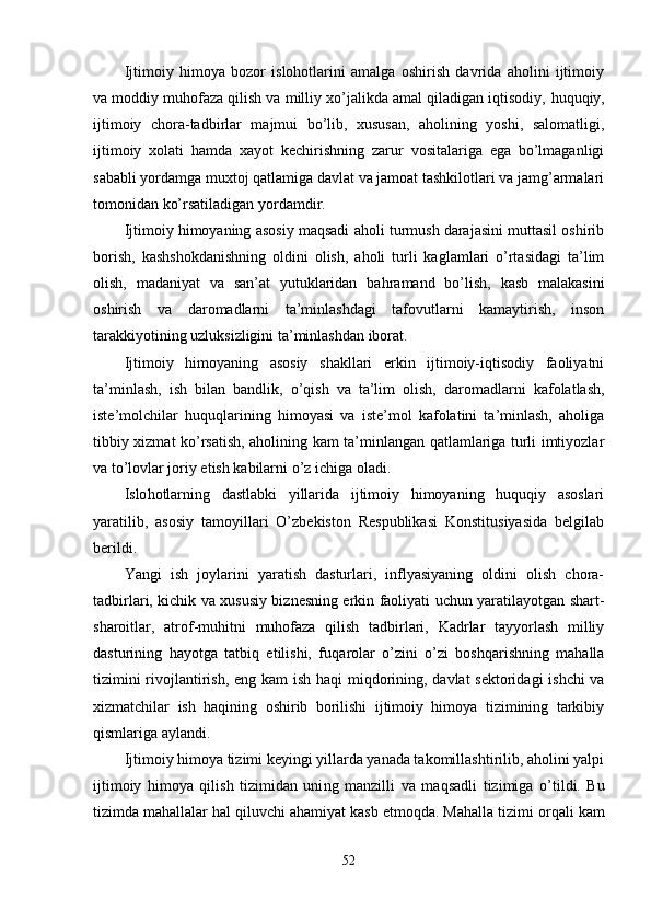 Ijtimoiy   himoya   bozor   islohotlarini   amalga   oshirish   davrida   aholini   ijtimoiy
va moddiy muhofaza qilish va milliy xo’jalikda amal qiladigan iqtisodiy,  huquqiy,
ijtimoiy   chora-tadbirlar   majmui   bo’lib,   xususan,   aholining   yoshi,   salomatligi,
ijtimoiy   xolati   hamda   xayot   kechirishning   zarur   vositalariga   ega   bo’lmaganligi
sababli yordamga muxtoj qatlamiga davlat va jamoat tashkilotlari va jamg’armalari
tomonidan ko’rsatiladigan yordamdir.
Ijtimoiy himoyaning asosiy maqsadi aholi turmush darajasini muttasil oshirib
borish,   kashshokdanishning   oldini   olish,   aholi   turli   kaglamlari   o’rtasidagi   ta’lim
olish,   madaniyat   va   san’at   yutuklaridan   ba h ramand   bo’lish,   kasb   malakasini
oshirish   va   daromadlarni   ta’minlashdagi   tafovutlarni   kamaytirish,   inson
tarakkiyotining uzluksizligini ta’minlashdan iborat.
Ijtimoiy   himoyaning   asosiy   shakllari   erkin   ijtimoiy-iqtisodiy   faoliyatni
ta’minlash,   ish   bilan   bandli k,   o’q ish   va   ta’lim   olish,   daromadlar ni   kafolatlash,
iste’molchilar   huqu ql arining   himoyasi   va   iste’mol   kafolatini   ta’minlash,   aholiga
tibbiy xizmat ko’rsatish, aholining kam ta’minlangan qatlamlariga turli imtiyozlar
va t o’ lovlar joriy etish kabilarni o’z ichiga oladi.
Islo h otlarning   dastlabki   yillarida   ijtimoiy   himoyaning   huquqiy   asoslari
yaratilib,   asosiy   tamoyillari   O’zbekiston   Respublikasi   Konstitusiyasida   belgilab
berildi.
Yangi   ish   joylarini   yaratish   dasturlari,   inflyasiyaning   oldini   olish   chora-
tadbirlari, kichik va xususiy biznesning erkin faoliyati uchun yaratilayotgan shart-
sharoitlar,   atrof-mu h itni   muhofaza   qilish   tadbirlari,   Kadrlar   tayyorlash   milliy
dasturining   hayotga   tatbiq   etilishi,   fu q arolar   o’zini   o’zi   boshqarishning   mahalla
tizimini rivojlantirish, eng kam  ish   haqi   mi q dori n ing, davlat sektoridagi ishchi va
xizmatchilar   ish   haqining   oshirib   borilishi   ijtimoiy   himoya   tizimining   tarkibiy
qismlariga aylandi.
Ijtimoiy himoya tizimi keyingi yillarda yanada takomillashtirilib, aholini yalpi
ijtimoiy   himoya   qilish   tizimidan   uni n g   manzilli   va   ma q sadli   tizimiga   o’ til d i.   Bu
tizimda ma ha llalar  h al  qiluvchi ahamiyat kasb etmoqda. Mahalla tizimi  or q ali kam
52