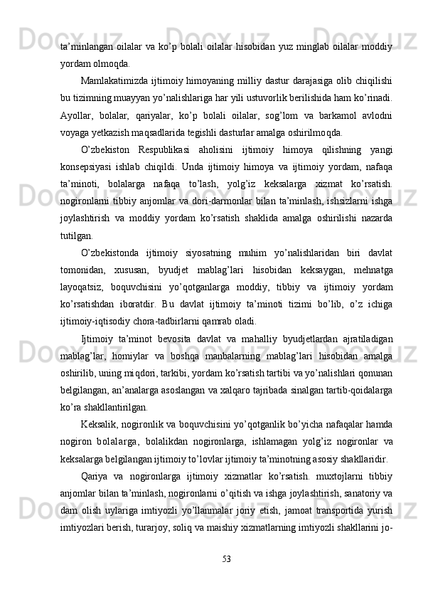 ta’minlangan   oilalar   va   ko’p   bolali   oilalar   hisobidan   yuz   minglab   oilalar   moddiy
yordam olmo q da.
Mamlakatimizda  ijtimoiy himoyaning  milliy  dastur  darajasiga  olib  chiqilishi
bu tizimning muayyan yo’nalishlariga  har  yili ustuvorlik berilishida  ham  ko’rinadi.
Ayollar,   bolalar,   q ariyalar,   ko’p   bolali   oilalar,   sog’lom   va   barkamol   avlodni
voyaga yetkazish maqsadlarida tegishli dasturlar amalga oshirilmo q da.
O’zbekiston   Respublikasi   aholisini   ijtimoiy   himoya   qilishning   yangi
konsepsiyasi   ishlab   chiqildi.   Unda   ijtimoiy   himoya   va   ijtimoiy   yordam,   nafaqa
ta’minoti,   bolalarga   nafaqa   to’lash,   yol g’ iz   keksalarga   xizmat   ko’rsatish.
nogironlarni   tibbiy   anjomlar   va  dori-darmonlar   bilan   ta’minlash,   ishsizlarni   ishga
joylashtirish   va   moddiy   yordam   ko’rsatish   shaklida   amalga   oshirilishi   nazarda
tutilgan.
O’zbekistonda   ijtimoiy   siyosatning   muhim   yo’nalishlaridan   biri   davlat
tomonidan,   xususan,   byud jet   mablag’lari   h isobidan   keksaygan,   mehnatga
layo q atsiz,   bo q uvchisini   y o’q otganlarga   moddiy,   tib biy   va   ijtimoiy   yordam
ko’rsatishdan   iboratdir.   Bu   davlat   ijtimoiy   ta’minoti   tizimi   bo’lib,   o’z   ichiga
ijtimoiy-iqtisodiy chora-tadbirlarni  q amrab oladi.
Ijtimoiy   ta’minot   bevosita   davlat   va   ma h al liy   byudjetlardan   ajratiladigan
mablag’lar,   homiylar   va   boshqa   manbalarning   mablag’lari   hisobidan   amalga
oshirilib, uning mi q dori, tarkibi, yordam ko’rsatish tartibi va yo’nalishlari qonunan
belgilangan, an’analarga asoslangan va xalqaro tajribada sinalgan tartib-qoidalarga
ko’ra shakllan t irilgan.
Keksali k,   nogironlik va bo q uvchisini y o’q otganlik bo’yicha nafaqalar hamda
nogiron   bolalar g a,   bolalikdan   nogironlarga,   ishlamagan   yol g’ iz   nogironlar   va
keksalarga belgilangan ijtimoiy t o’ lovlar ijtimoiy ta’minotning asosiy shakllaridir.
Q ariya   va   nogironlarga   ijtimoiy   xizmatlar   ko’rsatish.   muxtojlarni   tibbiy
anjomlar bilan ta’minlash, nogironlarni  o’q itish va ishga joylashtirish, sanatoriy va
dam   olish   uylariga   imtiyozli   yo’llanmalar   joriy   etish,   jamoat   transportida   yurish
imtiyozlari berish, turarjoy, soli q  va maishiy xizmatlarning imtiyozli shakllarini jo -
53