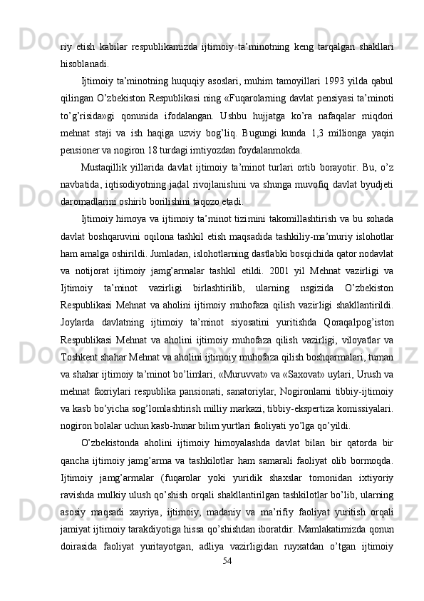 riy   etish   kabilar   respublikamizda   ijtimoiy   ta’ minotning   keng   tarqalgan   shakllari
hisoblanadi.
Ijtimoiy   ta’minotning   huquqiy   asoslari,   muhim   tamoyillari   1993   yilda   qabul
qilingan O’zbekiston Respublikasi  ning «Fuqarolarning davlat pensiyasi ta’minoti
to’g’risida»gi   qonunida   ifodalangan.   Ushbu   hujjatga   ko’ra   nafaqalar   miqdori
mehnat   staji   va   ish   haqiga   uzviy   bog’liq.   Bugungi   kunda   1,3   millionga   yaqin
pensioner va nogiron 18 turdagi imtiyozdan foydalanmokda.
Mustaqillik   yillarida   davlat   ijtimoiy   ta’minot   turlari   ortib   borayotir.   Bu,   o’z
navbatida,   iqtisodiyotning   jadal   rivojlanishini   va   shunga   muvofiq   davlat   byudjeti
daromadlarini oshirib borilishini taqozo etadi.
Ijtimoiy himoya va ijtimoiy ta’minot  tizi mini takomillashtirish va bu sohada
davlat boshqaruvini  o q ilona tashkil  etish maqsadida tashkiliy-ma’muriy islohotlar
ham amalga oshirildi. Jumladan, islohotlarning dastlabki bosqichida qator nodavlat
va   notijorat   ijtimoiy   jamg’armalar   tashkil   etildi.   2001   yil   Mehnat   vazirligi   va
Ijtimoiy   ta’minot   vazirligi   birlashtirilib,   ularning   nsgizida   O’zbekiston
Respublikasi   Mehnat   va   aholini   ijtimoiy   muhofaza   qilish   vazir ligi   shakllantirildi.
Joylarda   davlatning   ijti moiy   ta’minot   siyosatini   yuritishda   Qoraqalpo g’ isto n
Respublikasi   Mehnat   va   aholini   ijtimoiy   muhofaza   qilish   vazirligi,   viloyatlar   va
Toshkent shahar Mehnat va aholini ijtimoiy muhofaza qilish boshqarmalari, tuman
va shahar ijtimoiy ta’minot bo’limlari, «Muruvvat» va «Saxovat» uylari, Urush va
mehnat   faxriylari   respublika   pansionati,   sanatoriylar,   Nogironlarni   tibbiy-ijtimoiy
va kasb bo’yicha sog’lomlashtirish milliy markazi, tibbiy-ekspertiza komissiyalari.
nogiron bolalar uchun kasb- h unar bilim yurtlari faoliyati yo’lga qo’yildi.
O’zbekistonda   aholini   ijtimoiy   himoyalashda   davlat   bilan   bir   qatorda   bir
qancha   ijtimoiy   jamg’arma   va   tashkilotlar   ham   samarali   faoliyat   olib   bormoqda.
Ijtimoiy   jamg’armalar   ( f u q arolar   yoki   yuridik   shaxslar   tomonidan   ixtiyoriy
ravishda mulkiy ulush qo’shish orqali shakllantirilgan tashkilotlar bo’lib, ularning
asosiy   ma qs adi   xayriya,   ijtimoiy,   madaniy   va   ma’rifiy   faoli yat   yuritish   orqali
jamiyat ijtimoiy tarakdiyotiga   h issa qo’shishdan iboratdir. Mamlakatimizda   qo nun
doirasida   faoliyat   yuritayotgan,   adliya   vazirligidan   ruyxatdan   o’tgan   ijtimoiy
54
