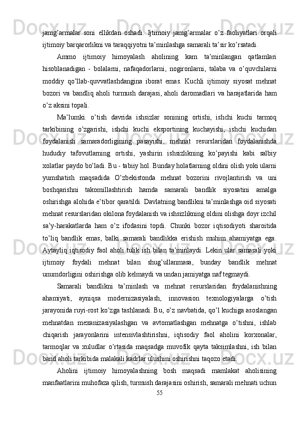 jamg’ar malar   soni   ellikdan   oshadi.   Ijtimoiy   jam g’ armalar   o’z   faoliyatlari   orqali
ijtimoiy barqarorlikni va tara qq iyotni ta’minlashga samarali ta’sir ko’rsatadi.
Ammo   ijtimoiy   himoyalash   aholining   kam   ta’minlangan   qatlamlari
hisoblanadigan   -   bolalarni,   nafaqadorlarni,   nogironlarni,   talaba   va   o’quvchilarni
moddiy   qo’llab-quvvatlashdangina   iborat   emas.   Kuchli   ijtimoiy   siyosat   mehnat
bozori   va   bandliq   aholi   turmush   darajasi,   aholi   daromadla ri   va   harajatlarida   ham
o’z aksini topali.
Ma’lumki.   o’tish   davrida   ishsizlar   sonining   ortishi,   ishchi   kuchi   tarmoq
tarkibining   o’zgarishi,   ishchi   kuchi   eksportining   kuchayishi,   ishchi   kuchidan
foydalanish   samaradorligining   pasayishi,   mehnat   resurslaridan   foydalanishda
h ududiy   tafovutlarning   ortishi,   yashirin   ishsizlikning   ko’payishi   kabi   salbiy
xolatlar paydo bo’ladi. Bu - tabiiy hol. Bunday holatlarning oldini olish yoki ularni
yumshatish   maqsadida   O’zbekistonda   mehnat   bozorini   rivojlantirish   va   uni
boshqarishni   takomillashtirish   hamda   samarali   bandlik   siyosatini   amalga
oshirishga alo h ida e’tibor qaratildi. Davlatning bandlikni ta’minlashga oid siyosati
mehnat resurs laridan okilona foydalanish va ishsizlikning oldini olishga doyr izchil
sa’y-harakatlarda   ham   o’z   ifodasini   topdi.   Chunki   bozor   i qt isodiyoti   sharoitida
to’ li q   bandlik   emas,   balki   samarali   bandlikka   erishish   muhim   ahamiyatga   ega.
Aytayliq  iqtisodiy  faol   aholi   tulik  ish   bilan  ta’minlaydi.  Lekin  ular   samarali   yoki
ijtimoiy   foydali   mehnat   bilan   shu g’ ullanmasa,   bunday   bandlik   mehnat
unumdorligini oshirishga olib kelmaydi va undan jamiyatga naf tegmaydi.
Samarali   bandlikni   ta’minlash   va   mehnat   re surslaridan   foydalanishning
ahamiyati,   ayni q sa   modernizasiyalash,   innovasion   texnologiyalarga   o’tish
jarayonida ruyi - rost ko’zga tashlanadi. Bu, o’z navbatida,  qo’ l kuchiga asosla n gan
mehnatdan   mexanizasiyalashgan   va   avtomatlashgan   mehnatga   o’tishni,   ishlab
chiqarish   jarayonlarini   intensivlashtirishni,   iqtisodiy   faol   aholini   korxonalar,
tarmoqlar   va   xuludlar   o’rtasida   maqsadga   muvofik   qayta   taksimlashni,   ish   bilan
band aholi tarkibida malakali kadrlar ulushini oshirishni ta q ozo etadi.
Aholini   ijtimoiy   himoyalashning   bosh   maqsadi   mamlakat   aholisining
manfaatlarini muhofaza qilish, turmush darajasini oshirish, samarali mehnati uchun
55