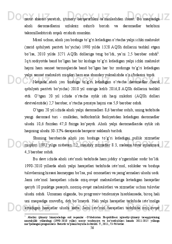 zarur   sharoit   yaratish,   ijtimoiy   barqarorlikni   ta’minlashdan   iborat.   Bu   maqsadga
aholi   daromadlarini   uzluksiz   oshirib   borish   va   daromadlar   tarkibini
takomillashtirish orqali erishish mumkin.
Misol uchun, aholi jon boshiga to’g’ri keladigan o’rtacha yalpi ichki mahsulot
( x arid   qobilyati   pariteti   bo’yicha)   1990   yilda   1328   A Q Sh   dollarini   tashkil   etgan
bo’lsa,   2010   yilda   3271   A QSh   dollariga   teng   bo’ldi,   ya’ni   2,5   barobar   oshdi 1
.
I q t i sodiyotda band bo’lgan har bir kishiga to’g’ri keladigan yalpi ichki mahsulot
hajmi   ham   sanoat   tarmoqlarida   band   bo’lgan   har   bir   xodimga   to’g’ri   keladigan
yalpi sanoat mahsuloti mi q dori ham ana shunday yuksalishda o’z ifodasini topdi.
Natijada   aholi   jon   boshiga   to’g’ri   keladigan   o’rtacha   daromadlar   (harid
qobilyati   pariteti   bo’yicha)   2010   yil   oxiriga   kelib   2016,8   A QSh   dollari ni   tashkil
etdi.   O’tgan   20   yil   ichida   o’rtacha   oylik   ish   haqi   mikdori   (A Q Sh   dollari
ekvivalentida) 2,7 barobar, o’rtacha pensiya hajmi esa 5,9 barobar oshdi.
O’tgan 20 yil ichida aholi yalpi daromallari 8,6 barobar oshib, uning tarkibida
yangi   daromad   turi   -   mulkdan,   tadbirkorlik   faoliyatidan   keladigan   daromadlar
ulushi   10,6   foizdan   47,0   foizga   ko’paydi.   Aholi   yalpi   daromadlarida   oylik   ish
haqining ulushi 30-32% darajasida barqaror saklanib turibdi.
Shuning   barobarida   aholi   jon   boshiga   t o’g’ ri   keladigai   pullik   xizmatlar
mi q dori   1992   yilga   nisbatan   2,2,   maishiy   xizmatlar   8.3,   makana   tovar   aylanmasi
4,3 barobar oshdi.
Bu davr ichida aholi iste’moli tarkibida ham jiddiy o’zgarishlar sodir bo’ldi.
1990-2010   yillar da   aholi   yalpi   harajatlari   tarkibida   iste’mol,   solikdar   va   boshqa
tulovlarning hissasi kamaygan bo’lsa, pul omonatlari va jamg’armalari ulushi usdi.
Jami   iste’mol   harajatlari   ichida   oziq-ovqat   mahsulotlariga   ketadigan   harajatlar
qa riyb 10 punktga pasayib, nooziq-ovqat mahsulotlari va xizmatlar uchun tulovlar
ulushi oshdi. Umuman olganda, bu progrsssiv tendensiya hisoblansada, biroq hali
uni   maqsadga   muvofiq,   deb   bo’lmaydi.   Hali   yalpi   harajatlar   tarkibida   iste’molga
keta digan   harajatlar   ulushi   katta.   Jami   iste’mol   harajatlari   tarkibida   oziq-ovqat
1
  Aholini   ijtimoiy   himoyalashga   oid   raqamlar   -O‘zbekiston   Respublikasi   iqtisodiy-ijtimoiy   taraqqiyotining
mustakillik   yillaridagi   (1990-2010   yillar)   asosiy   tendensiya   va   ko‘rsatkichlari   hamda   2011-2015   yillarga
mo‘ljallangan prognozlari» Statistik to‘plami buyicha keltirildi. T., 2011, 73-96-betlar.
56