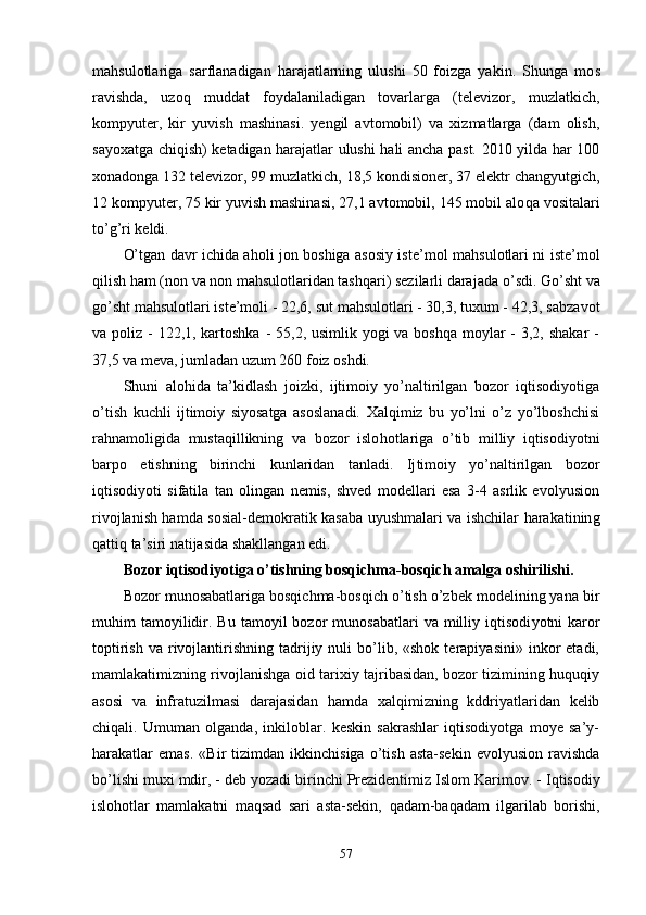 mahsulotlariga   sarflanadigan   harajatlarning   ulushi   50   foizga   yakin.   Shunga   mo s
ravishda,   uzoq   muddat   foydalaniladigan   tovarlarga   (televizor,   muzlatkich,
kompyu ter,   kir   yuvish   mashinasi.   yengil   avtomobil)   va   xizmatlarga   (dam   olish,
sayoxatga chiqish) ketadigan harajatlar ulushi hali ancha past. 2010 yilda har 100
xonadonga 132 televizor, 99 muzlatkich, 18,5 kondisioner, 37 elektr changyutgich,
12 kompyuter, 75 kir yuvish mashinasi, 27,1 avtomobil, 145 mobil alo q a vositalari
to’g’ri keldi.
O’tgan davr ichida aholi jon boshiga asosiy is te’mol mahsulotlari ni iste’mol
qilish ham (non va non mahsulotlaridan tashqari) sezilarli dara jada  o’ sdi. Go’sht va
go’sht mahsulotlari iste’moli - 22,6, sut mahsulotlari - 30,3, tuxum - 42,3, sabza vot
va poliz - 122,1, kartoshka - 55,2, usimlik yogi va boshqa moylar  - 3,2, shakar -
37,5 va meva, jumladan uzum 260 foiz oshdi.
Shuni   alo h ida   ta’kidlash   joizki,   ijtimoiy   yo’naltirilgan   bozor   iqtisodiyotiga
o’tish   kuchli   ijtimoiy   siyosatga   asoslanadi.   Xalqimiz   bu   yo’lni   o’z   yo’lboshchisi
ra h namoligida   mustaqillikning   va   bozor   islo h otlariga   o’ tib   milliy   iqtisodiyotni
barpo   etishning   birinchi   kunlaridan   tanladi.   Ij timoiy   yo’naltirilgan   bozor
iqtisodiyoti   sifatila   tan   olingan   nemis,   shved   modellari   esa   3-4   asrlik   evolyusion
rivojlanish hamda so s ial-demokrati k   kasaba uyushmalari va ishchilar harakatinin g
q attiq ta’siri natijasida shakllangan edi.
Bozor iqtisodiyotiga o’tishning bosqichma-bosqich amalga oshirilishi .
Bozor munosabatlariga bosqichma-bosqich o’tish o’zbek modelining yana bir
muhim   tamoyilidir.  Bu  tamoyil  bozor   munosabatlari  va  milliy  iqtisodi yotni   karor
toptirish   va  rivojlantirishning  tadrijiy  nuli  bo’lib,  «shok  terapiyasini»  inkor   etadi,
mamlakatimizning rivojlanishga oid tarixiy tajribasidan, bozor tizimining huquqiy
asosi   va   infratuzilmasi   darajasidan   hamda   xalqimizning   kddriyatlaridan   kelib
chiqali.   Umuman   olganda,   inkiloblar.   keskin   sakrashlar   iqtisodiyotga   moye   sa’y-
harakatlar   emas.   «Bir   tizimdan   ikkinchisiga   o’tish   asta-sekin   evolyusion   ravishda
bo’lishi mu xi mdir, - deb yozadi birinchi Prezidentimiz Islom Kari mov. - Iqtisodiy
islohotlar   mamlakatni   maqsad   sari   asta-sekin,   q a d am-ba q adam   ilgarilab   borishi,
57